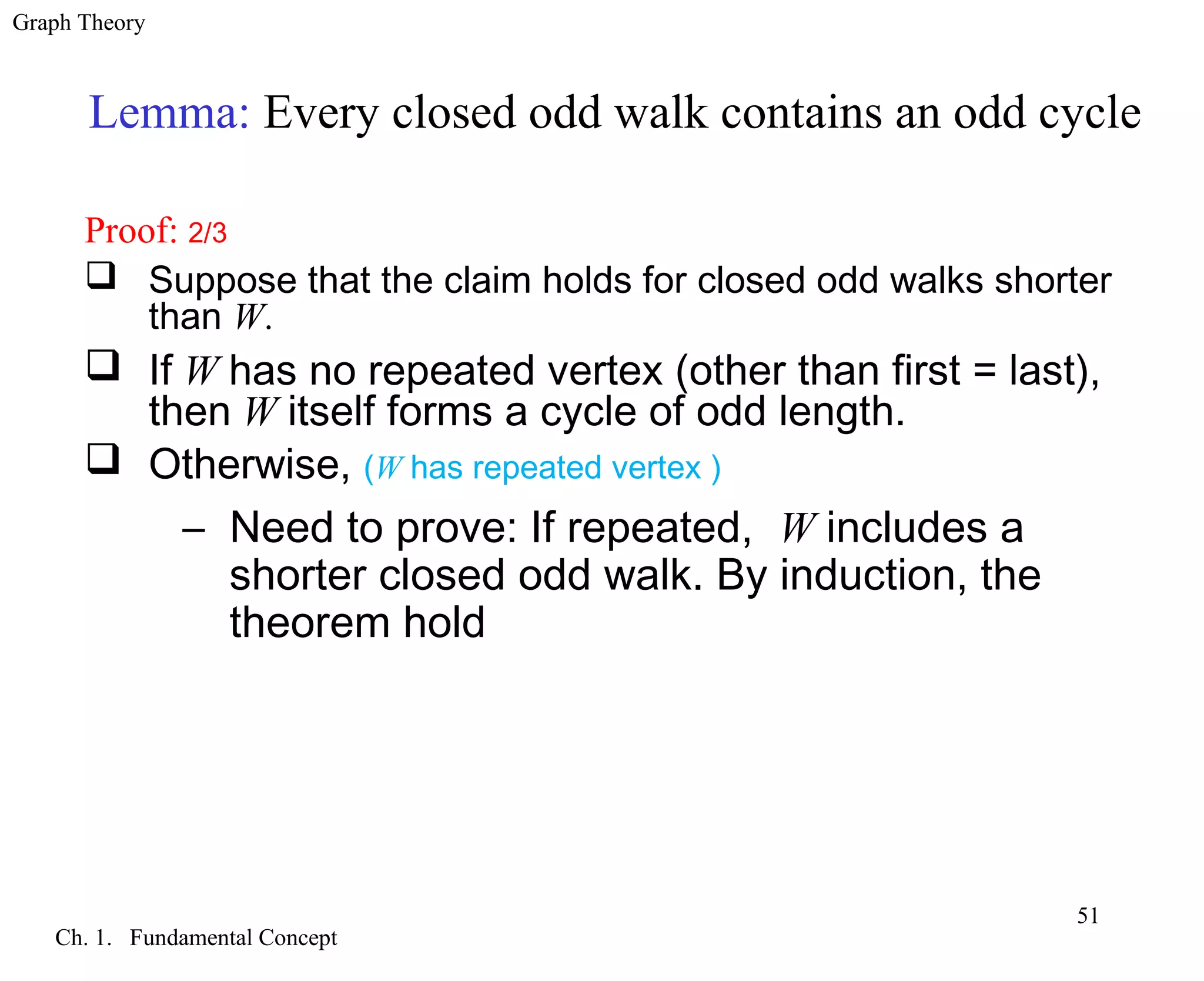 Graph Theory
Ch. 1. Fundamental Concept
51
Lemma: Every closed odd walk contains an odd cycle
Proof: 2/3
 Suppose that the claim holds for closed odd walks shorter
than W.
 If W has no repeated vertex (other than first = last),
then W itself forms a cycle of odd length.
 Otherwise, (W has repeated vertex )
– Need to prove: If repeated, W includes a
shorter closed odd walk. By induction, the
theorem hold
 