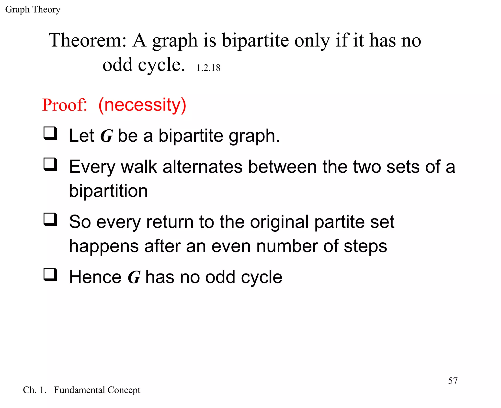 Graph Theory
Ch. 1. Fundamental Concept
57
Theorem: A graph is bipartite only if it has no
odd cycle. 1.2.18
Proof: (necessity)
 Let G be a bipartite graph.
 Every walk alternates between the two sets of a
bipartition
 So every return to the original partite set
happens after an even number of steps
 Hence G has no odd cycle
 