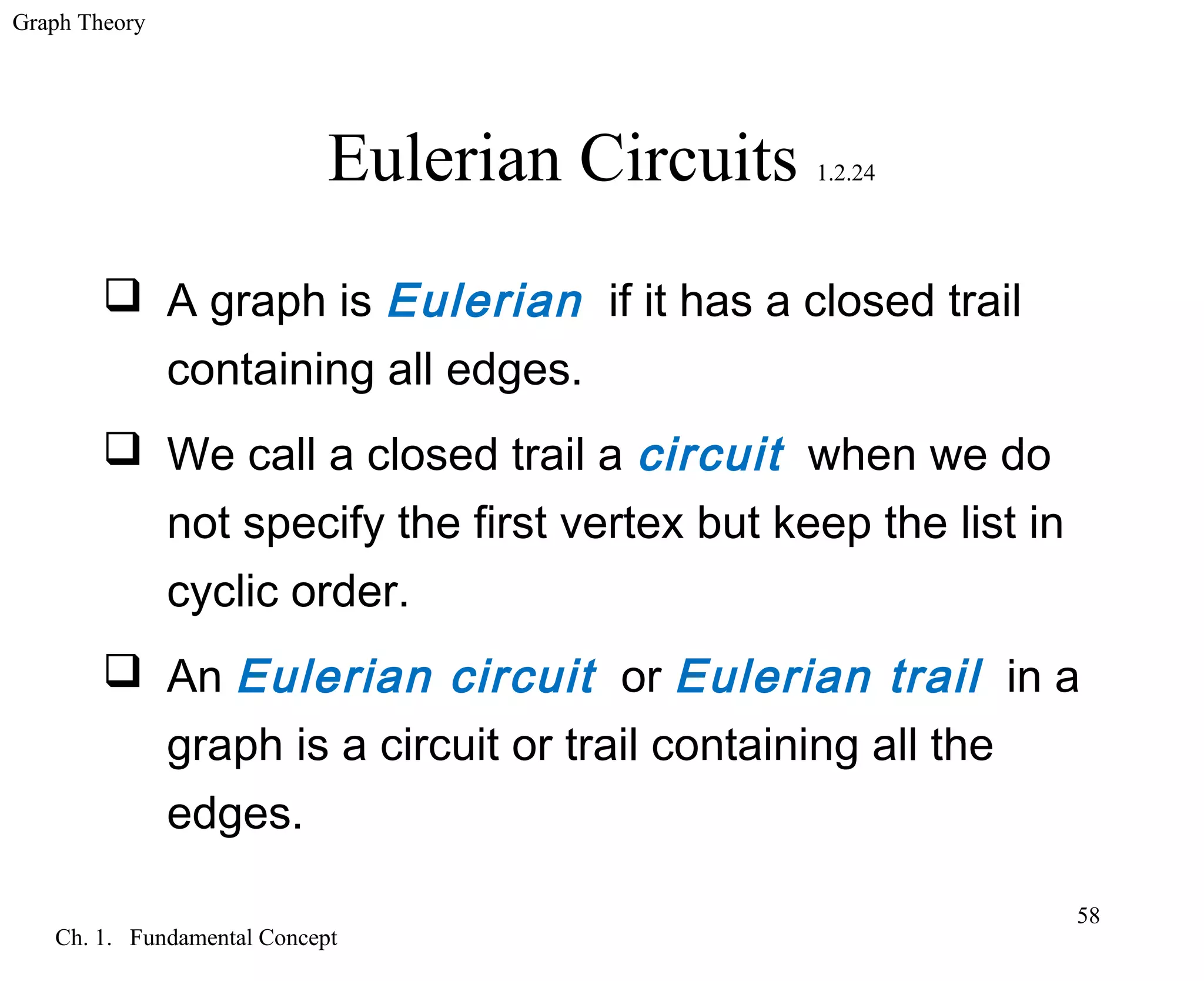 Graph Theory
Ch. 1. Fundamental Concept
58
Eulerian Circuits 1.2.24
 A graph is Eulerian if it has a closed trail
containing all edges.
 We call a closed trail a circuit when we do
not specify the first vertex but keep the list in
cyclic order.
 An Eulerian circuit or Eulerian trail in a
graph is a circuit or trail containing all the
edges.
 