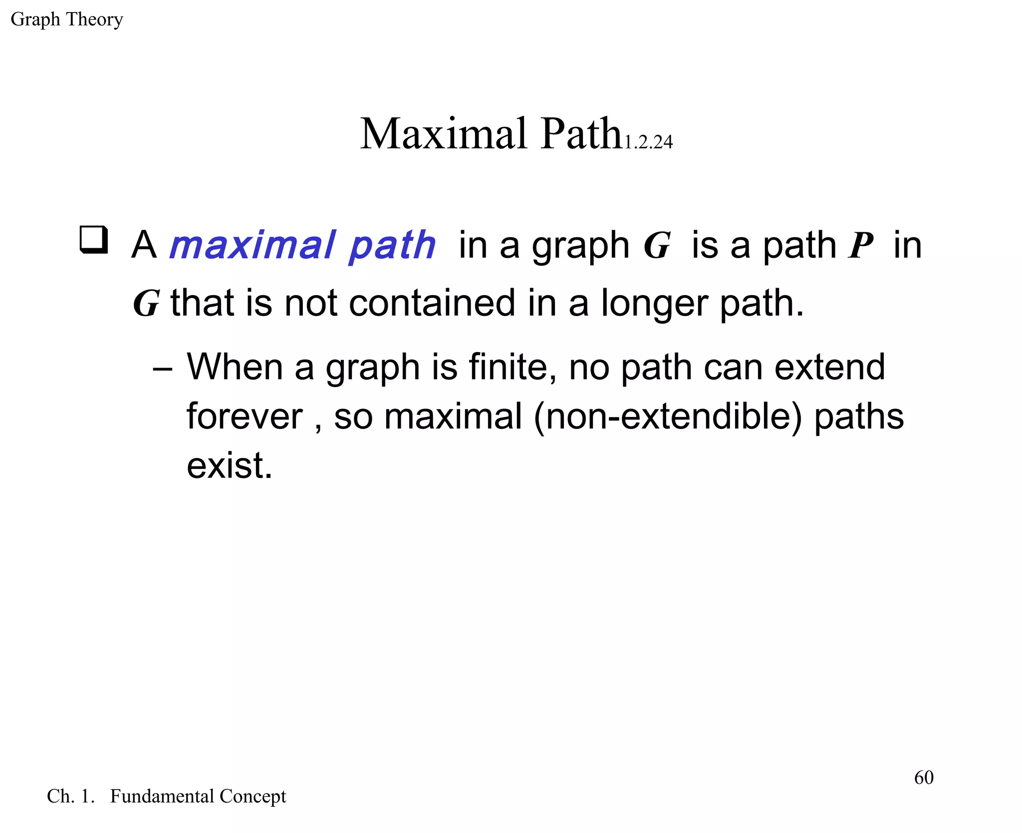 Graph Theory
Ch. 1. Fundamental Concept
60
Maximal Path1.2.24
 A maximal path in a graph G is a path P in
G that is not contained in a longer path.
– When a graph is finite, no path can extend
forever , so maximal (non-extendible) paths
exist.
 