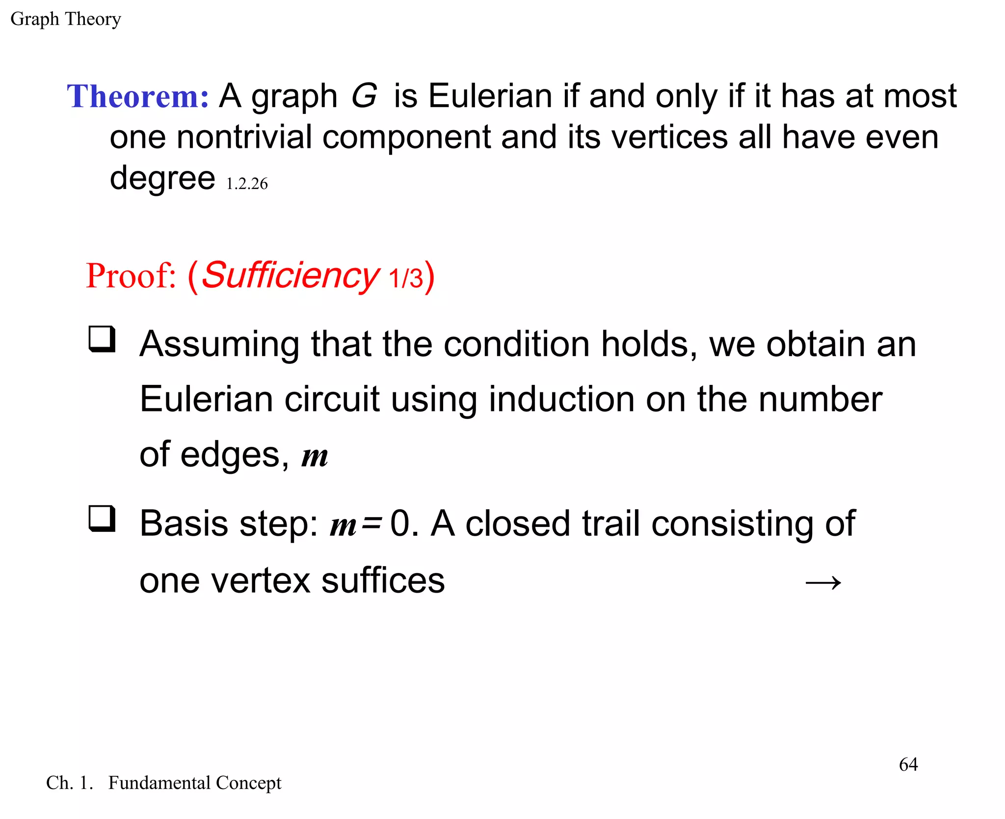Graph Theory
Ch. 1. Fundamental Concept
64
Theorem: A graph G is Eulerian if and only if it has at most
one nontrivial component and its vertices all have even
degree 1.2.26
Proof: (Sufficiency 1/3)
 Assuming that the condition holds, we obtain an
Eulerian circuit using induction on the number
of edges, m
 Basis step: m= 0. A closed trail consisting of
one vertex suffices →
 