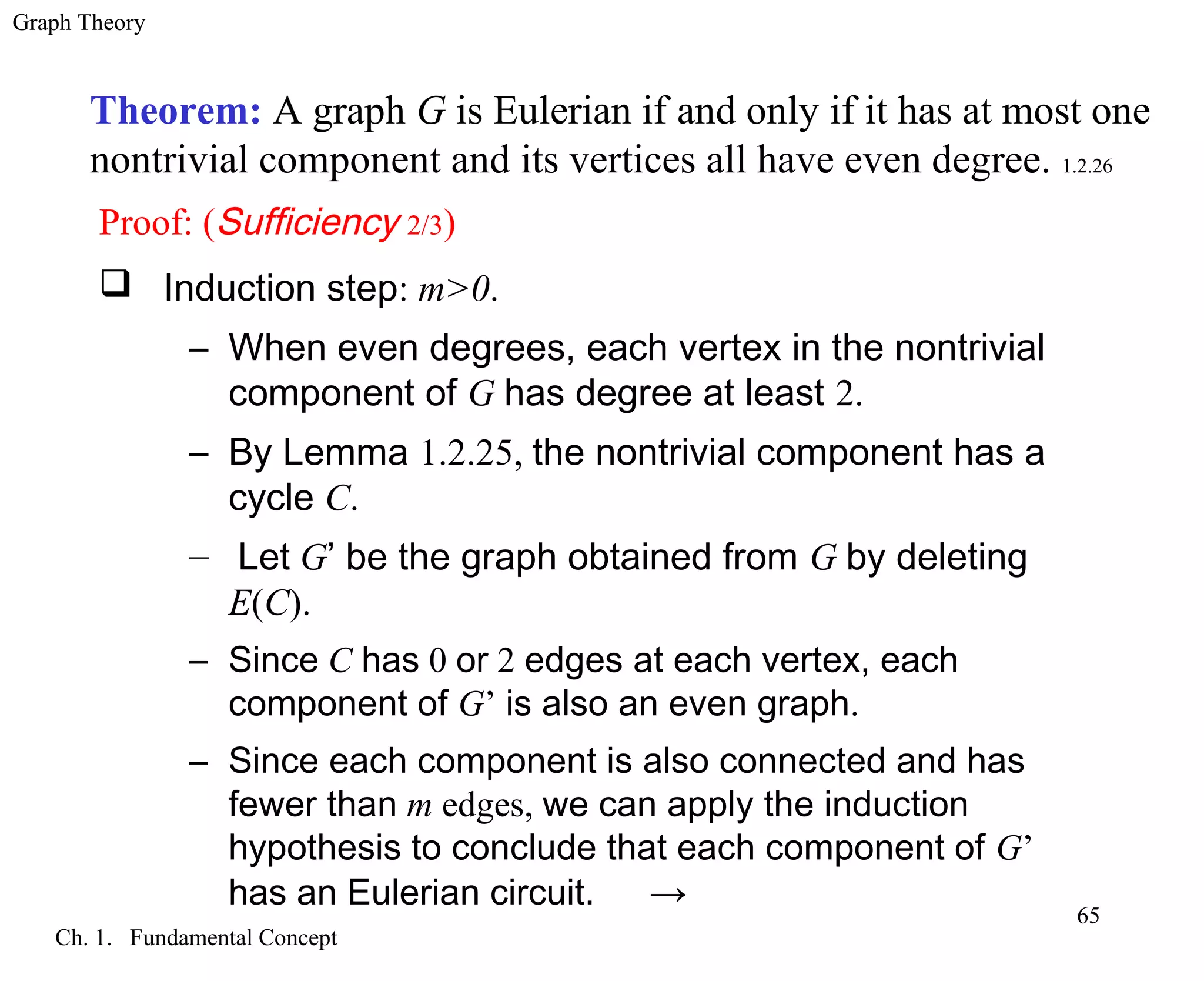 Graph Theory
Ch. 1. Fundamental Concept
65
Theorem: A graph G is Eulerian if and only if it has at most one
nontrivial component and its vertices all have even degree. 1.2.26
Proof: (Sufficiency 2/3)
 Induction step: m>0.
– When even degrees, each vertex in the nontrivial
component of G has degree at least 2.
– By Lemma 1.2.25, the nontrivial component has a
cycle C.
– Let G’ be the graph obtained from G by deleting
E(C).
– Since C has 0 or 2 edges at each vertex, each
component of G’ is also an even graph.
– Since each component is also connected and has
fewer than m edges, we can apply the induction
hypothesis to conclude that each component of G’
has an Eulerian circuit. →
 