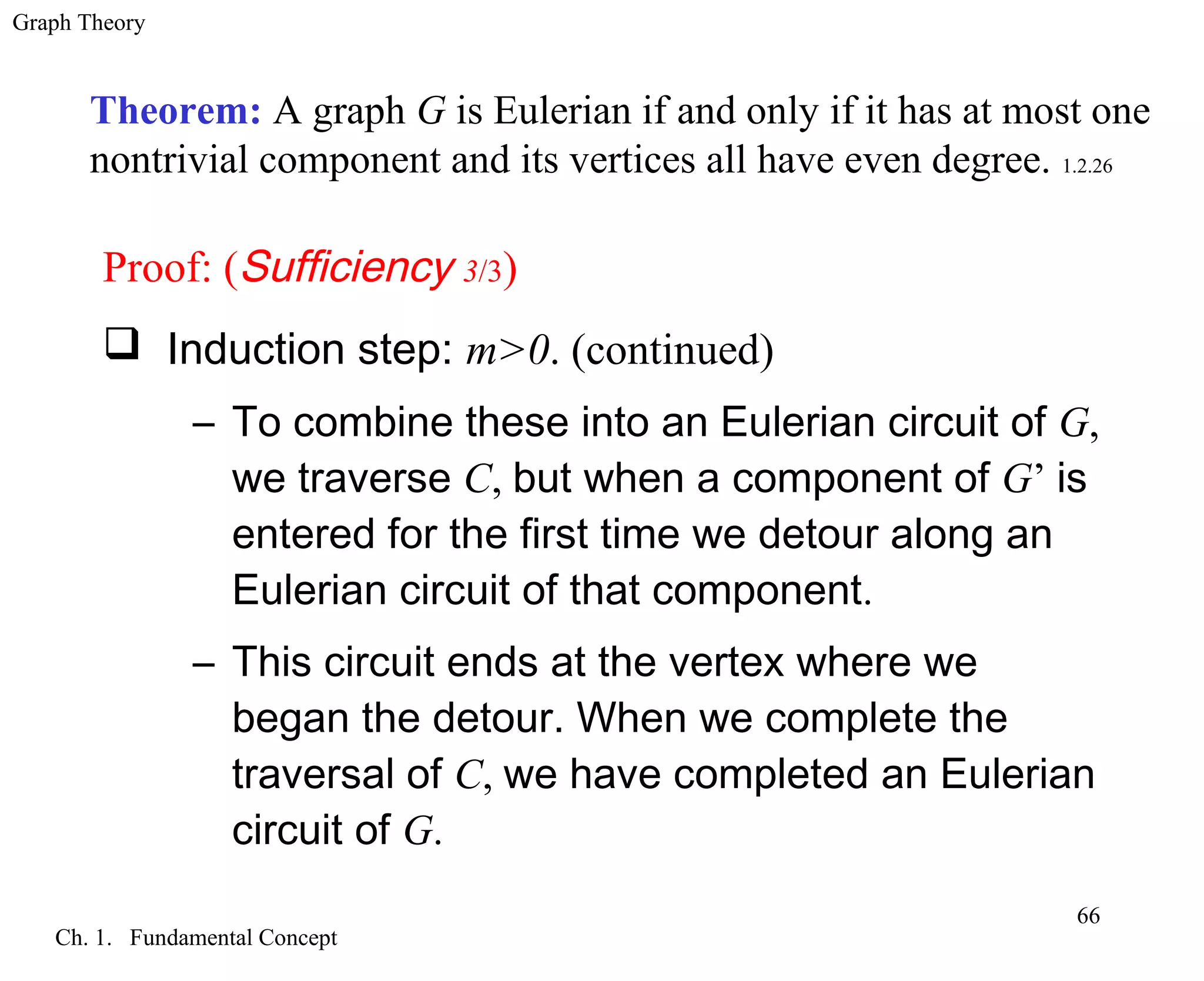 Graph Theory
Ch. 1. Fundamental Concept
66
Theorem: A graph G is Eulerian if and only if it has at most one
nontrivial component and its vertices all have even degree. 1.2.26
Proof: (Sufficiency 3/3)
 Induction step: m>0. (continued)
– To combine these into an Eulerian circuit of G,
we traverse C, but when a component of G’ is
entered for the first time we detour along an
Eulerian circuit of that component.
– This circuit ends at the vertex where we
began the detour. When we complete the
traversal of C, we have completed an Eulerian
circuit of G.
 