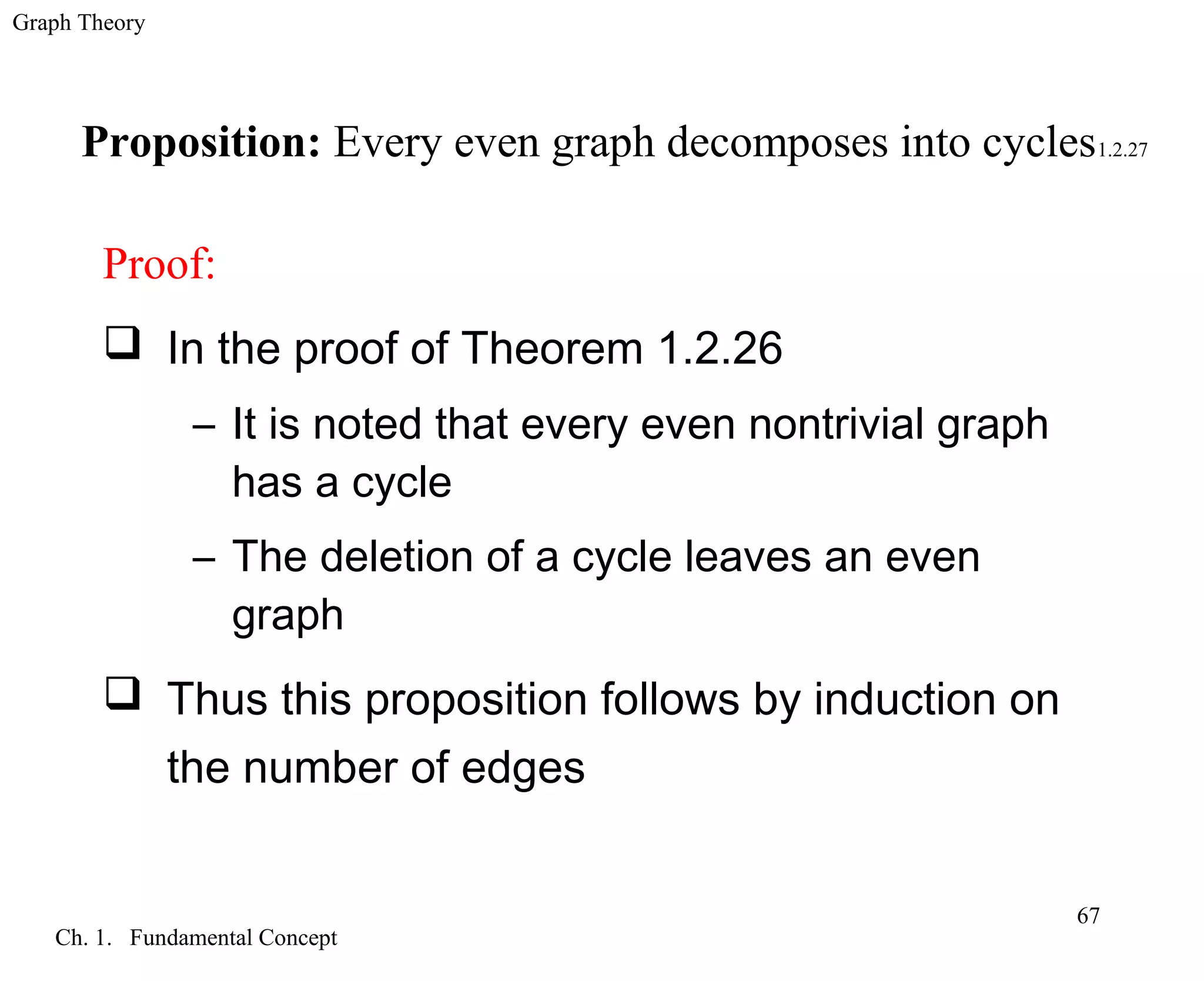 Graph Theory
Ch. 1. Fundamental Concept
67
Proposition: Every even graph decomposes into cycles1.2.27
Proof:
 In the proof of Theorem 1.2.26
– It is noted that every even nontrivial graph
has a cycle
– The deletion of a cycle leaves an even
graph
 Thus this proposition follows by induction on
the number of edges
 