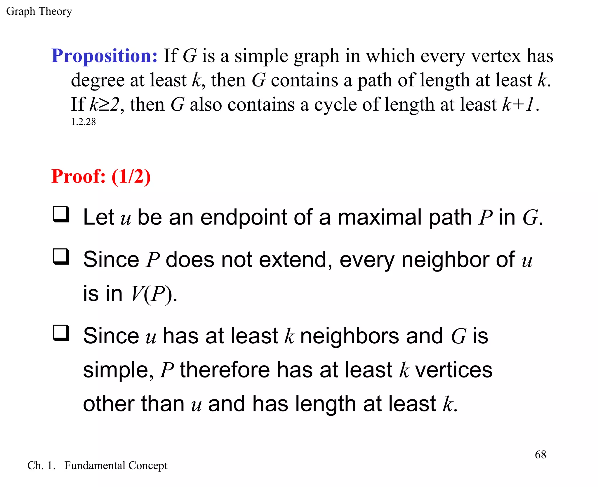 Graph Theory
Ch. 1. Fundamental Concept
68
Proposition: If G is a simple graph in which every vertex has
degree at least k, then G contains a path of length at least k.
If k≥2, then G also contains a cycle of length at least k+1.
1.2.28
Proof: (1/2)
 Let u be an endpoint of a maximal path P in G.
 Since P does not extend, every neighbor of u
is in V(P).
 Since u has at least k neighbors and G is
simple, P therefore has at least k vertices
other than u and has length at least k.
 