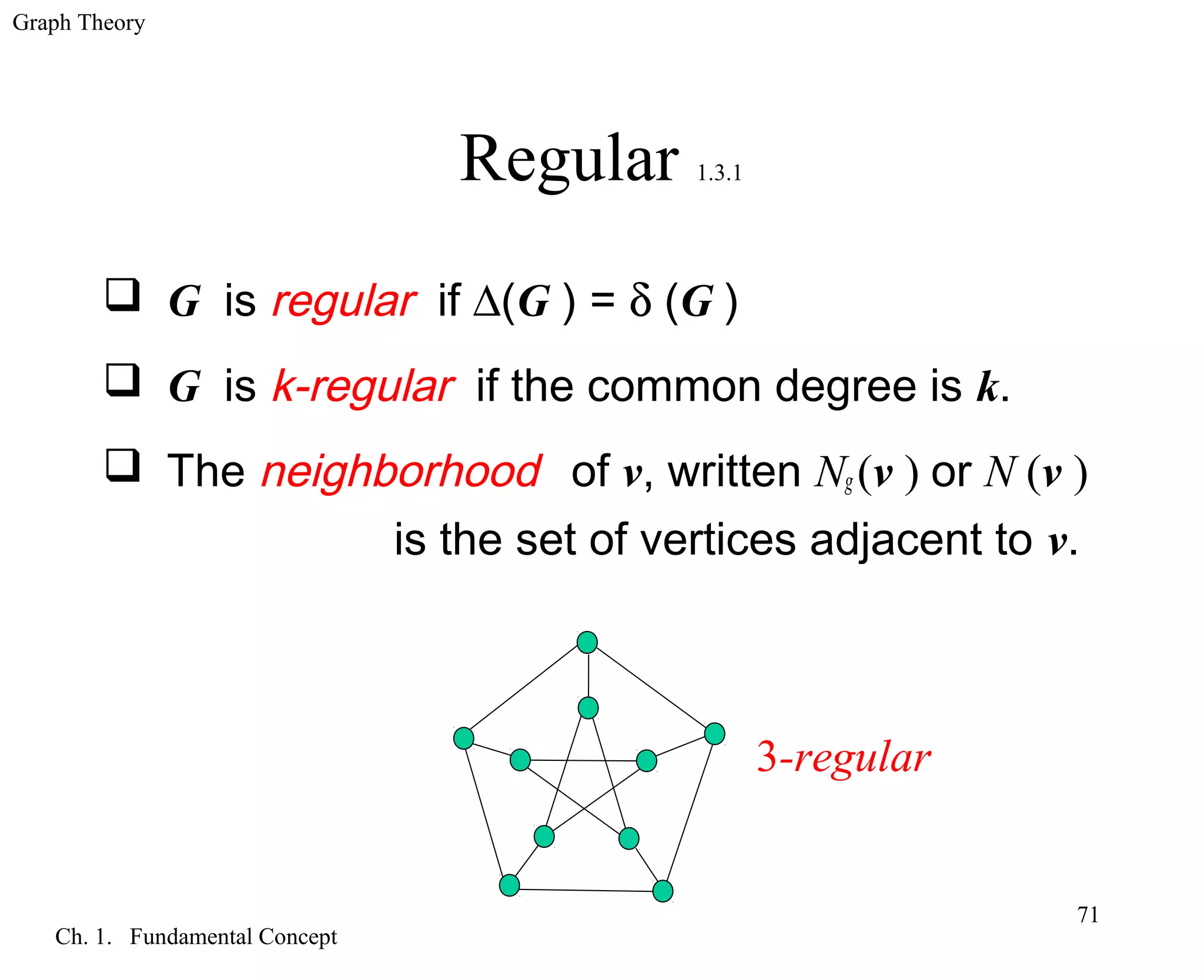 Graph Theory
Ch. 1. Fundamental Concept
71
Regular 1.3.1
 G is regular if ∆(G ) = δ (G )
 G is k-regular if the common degree is k.
 The neighborhood of v, written Ng (v ) or N (v )
is the set of vertices adjacent to v.
3-regular
 