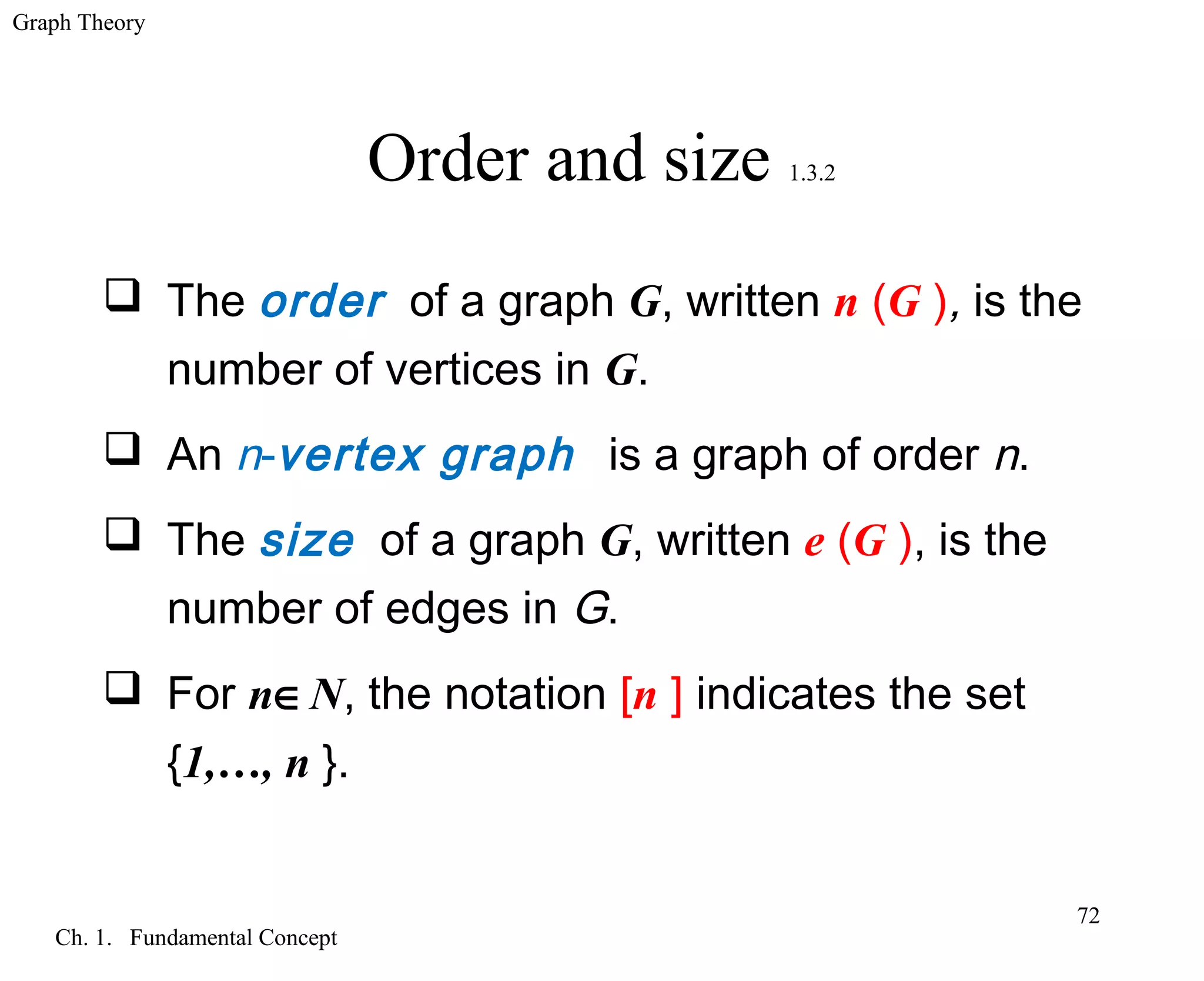 Graph Theory
Ch. 1. Fundamental Concept
72
Order and size 1.3.2
 The order of a graph G, written n (G ), is the
number of vertices in G.
 An n-vertex graph is a graph of order n.
 The size of a graph G, written e (G ), is the
number of edges in G.
 For n∈N, the notation [n ] indicates the set
{1,…, n }.
 