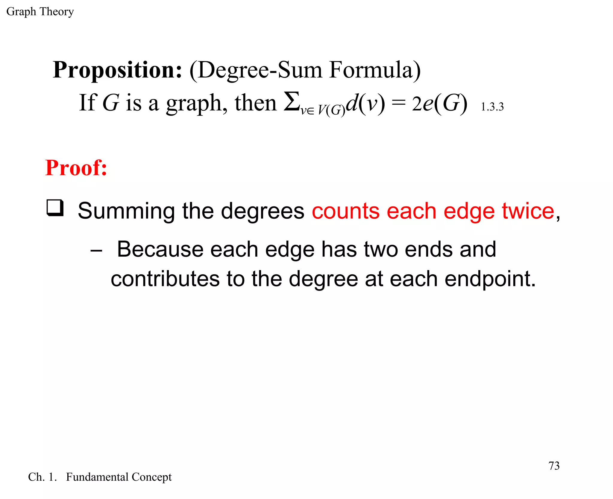 Graph Theory
Ch. 1. Fundamental Concept
73
Proposition: (Degree-Sum Formula)
If G is a graph, then Σv∈V(G)d(v) = 2e(G) 1.3.3
Proof:
 Summing the degrees counts each edge twice,
– Because each edge has two ends and
contributes to the degree at each endpoint.
 