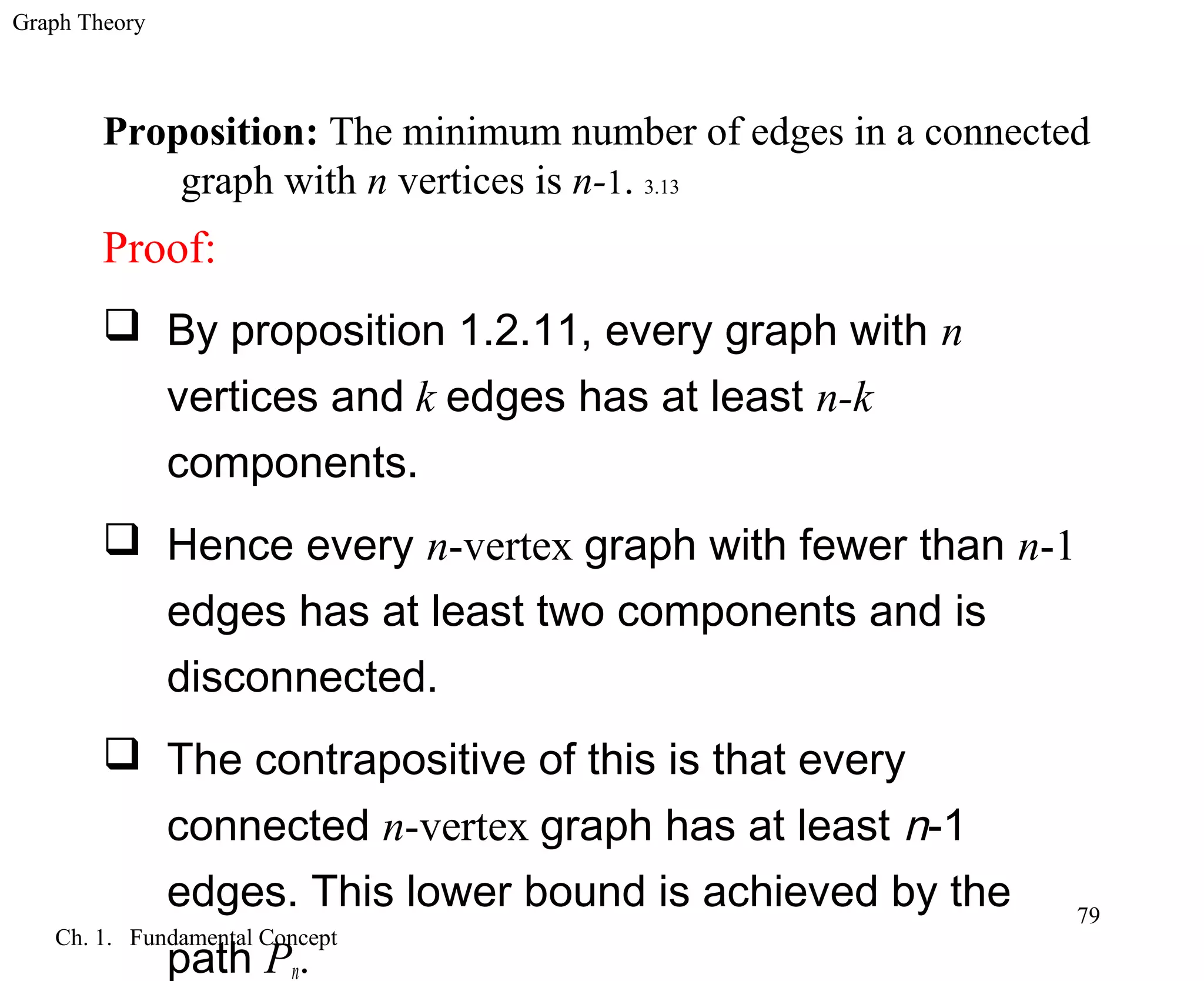 Graph Theory
Ch. 1. Fundamental Concept
79
Proposition: The minimum number of edges in a connected
graph with n vertices is n-1. 3.13
Proof:
 By proposition 1.2.11, every graph with n
vertices and k edges has at least n-k
components.
 Hence every n-vertex graph with fewer than n-1
edges has at least two components and is
disconnected.
 The contrapositive of this is that every
connected n-vertex graph has at least n-1
edges. This lower bound is achieved by the
path Pn.
 