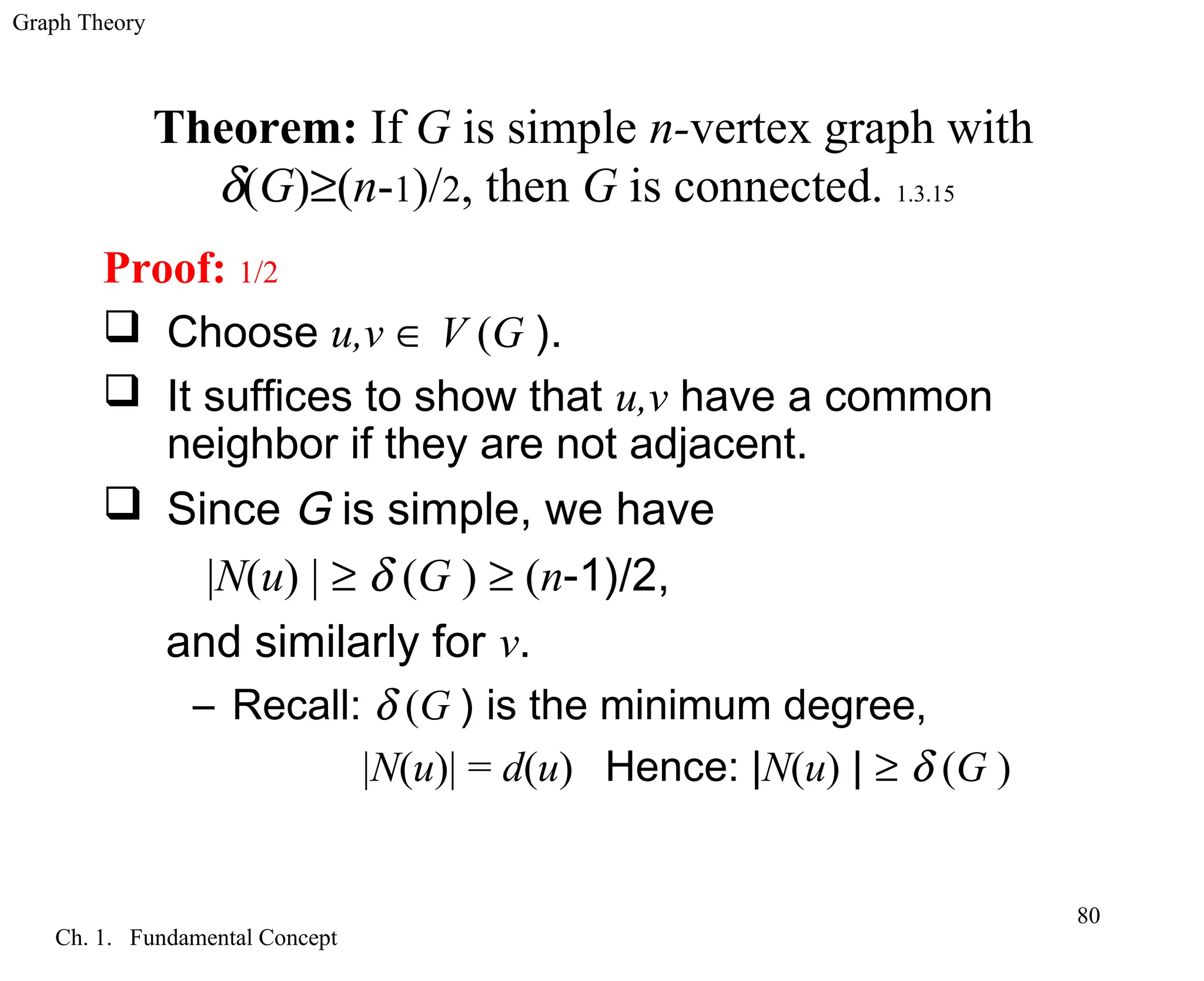 Graph Theory
Ch. 1. Fundamental Concept
80
Theorem: If G is simple n-vertex graph with
δ(G)≥(n-1)/2, then G is connected. 1.3.15
Proof: 1/2
 Choose u,v ∈ V (G ).
 It suffices to show that u,v have a common
neighbor if they are not adjacent.
 Since G is simple, we have
|N(u) | ≥ δ (G ) ≥ (n-1)/2,
and similarly for v.
– Recall: δ (G ) is the minimum degree,
|N(u)| = d(u) Hence: |N(u) | ≥ δ (G )
 