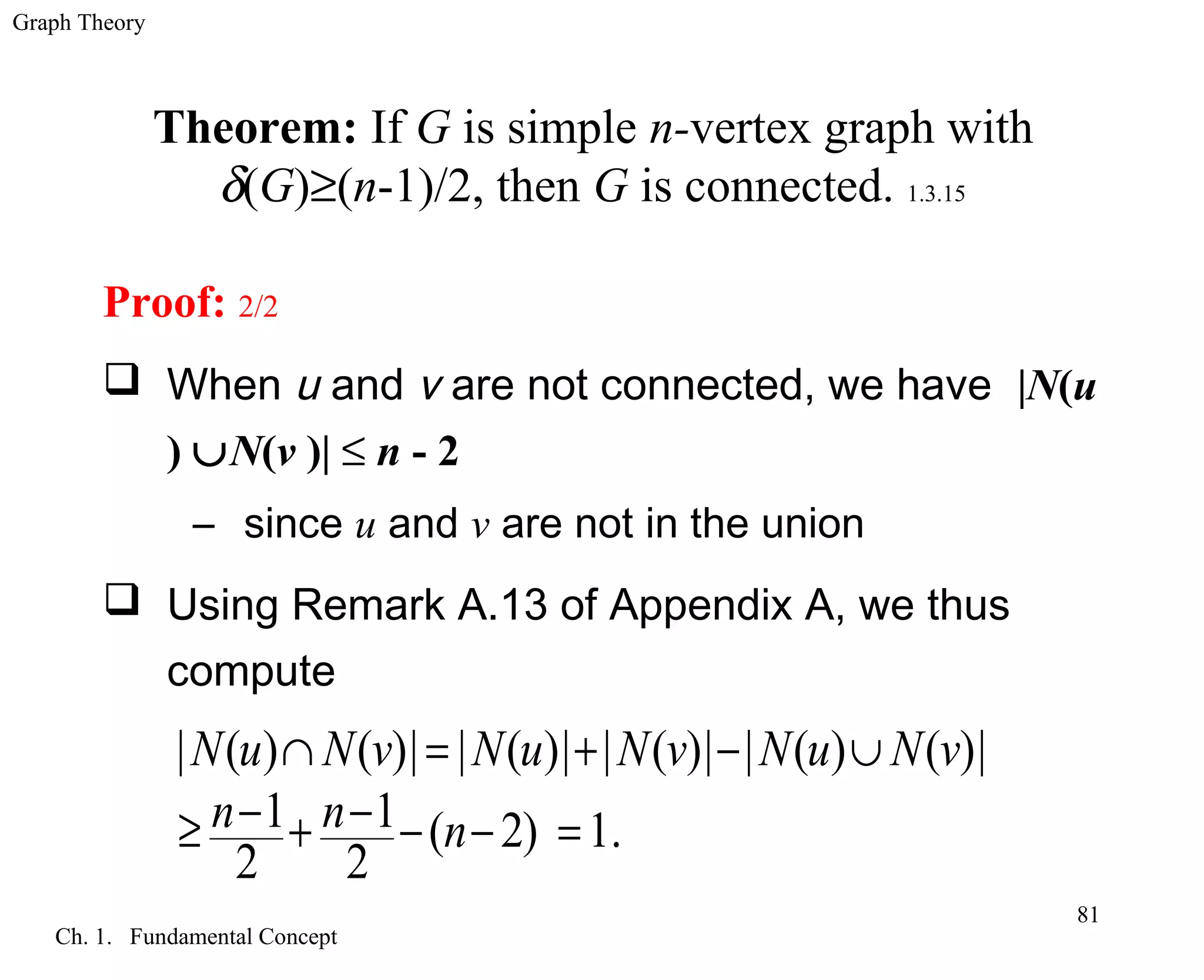 Graph Theory
Ch. 1. Fundamental Concept
81
Theorem: If G is simple n-vertex graph with
δ(G)≥(n-1)/2, then G is connected. 1.3.15
Proof: 2/2
 When u and v are not connected, we have |N(u
) ∪N(v )| ≤ n - 2
– since u and v are not in the union
 Using Remark A.13 of Appendix A, we thus
compute
| ( ) ( )| | ( )| | ( )| | ( ) ( )|
1 1 ( 2) 1.
2 2
N u N v N u N v N u N v
n n n
∩ = + − ∪
− −≥ + − − =
 