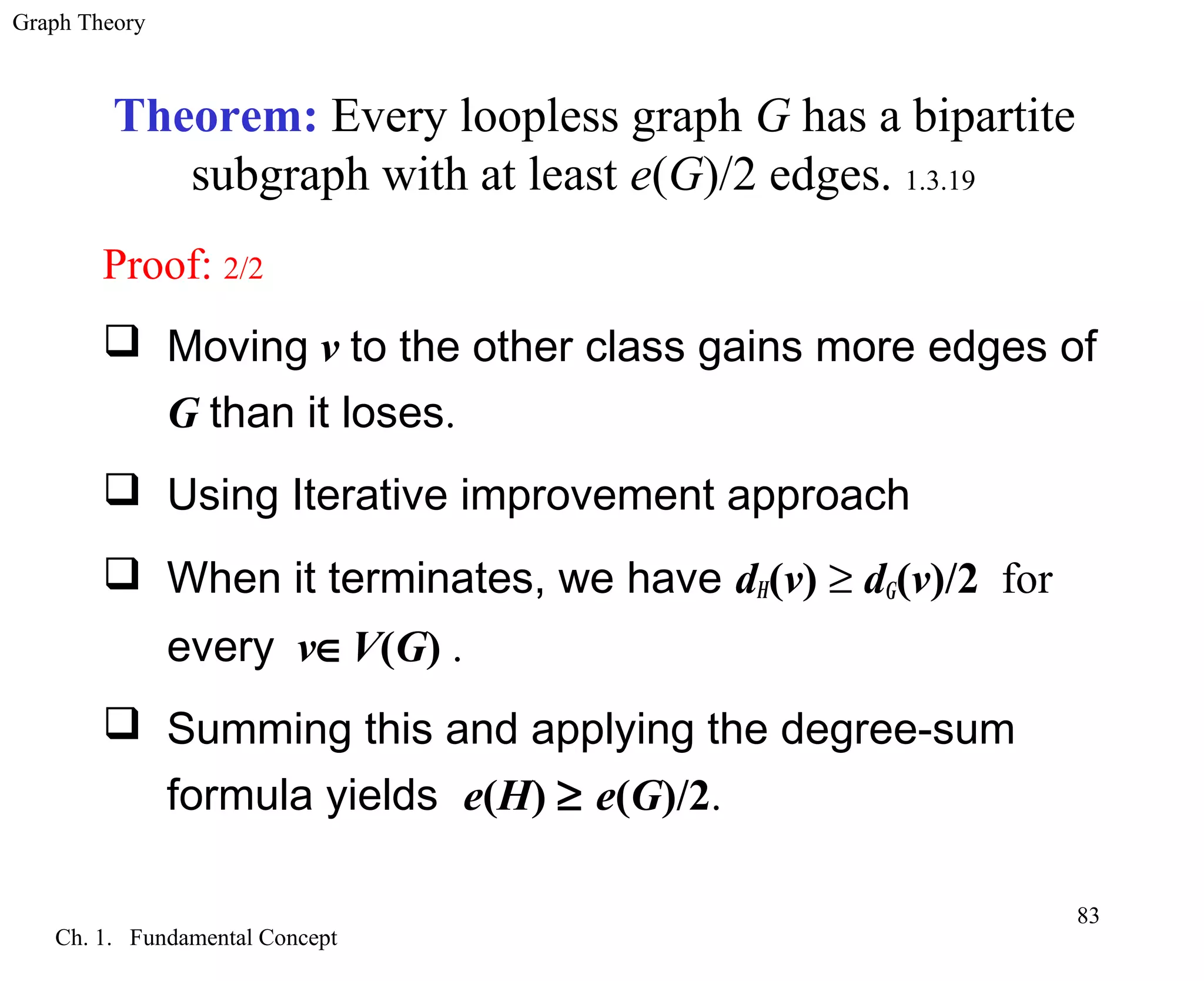 Graph Theory
Ch. 1. Fundamental Concept
83
Proof: 2/2
 Moving v to the other class gains more edges of
G than it loses.
 Using Iterative improvement approach
 When it terminates, we have dH(v) ≥ dG(v)/2 for
every v∈V(G) .
 Summing this and applying the degree-sum
formula yields e(H) ≥ e(G)/2.
Theorem: Every loopless graph G has a bipartite
subgraph with at least e(G)/2 edges. 1.3.19
 