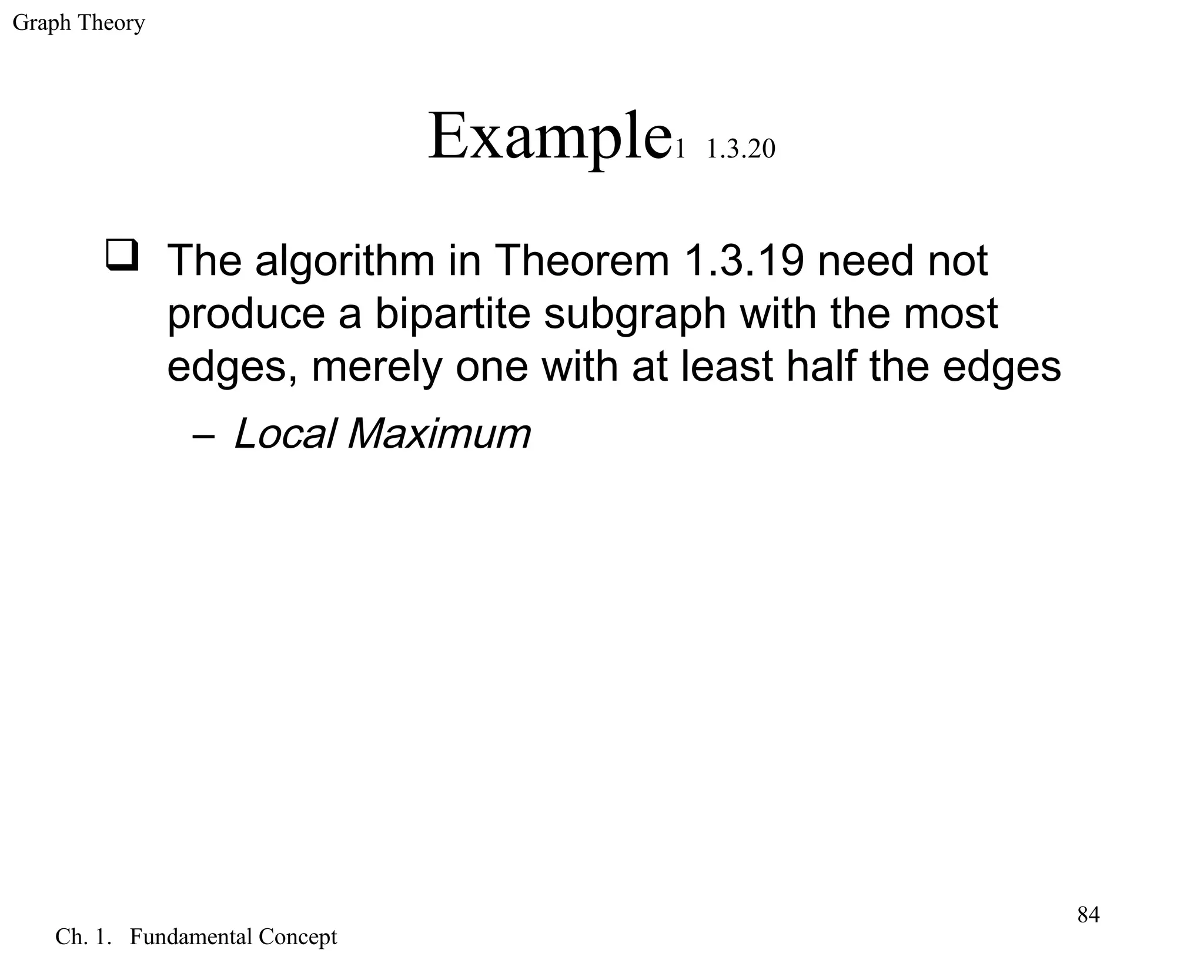 Graph Theory
Ch. 1. Fundamental Concept
84
Example1 1.3.20
 The algorithm in Theorem 1.3.19 need not
produce a bipartite subgraph with the most
edges, merely one with at least half the edges
– Local Maximum
 