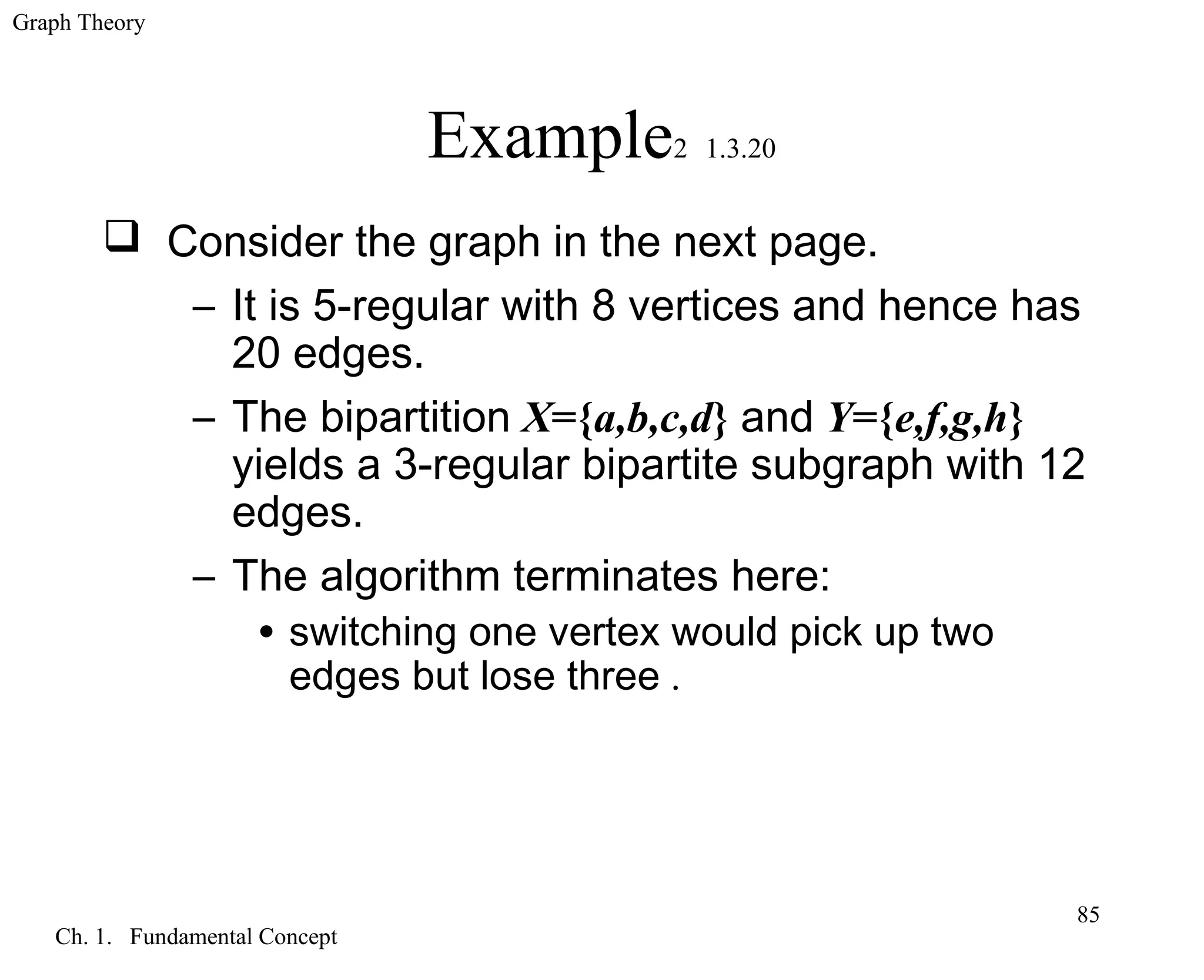 Graph Theory
Ch. 1. Fundamental Concept
85
Example2 1.3.20
 Consider the graph in the next page.
– It is 5-regular with 8 vertices and hence has
20 edges.
– The bipartition X={a,b,c,d} and Y={e,f,g,h}
yields a 3-regular bipartite subgraph with 12
edges.
– The algorithm terminates here:
• switching one vertex would pick up two
edges but lose three .
 