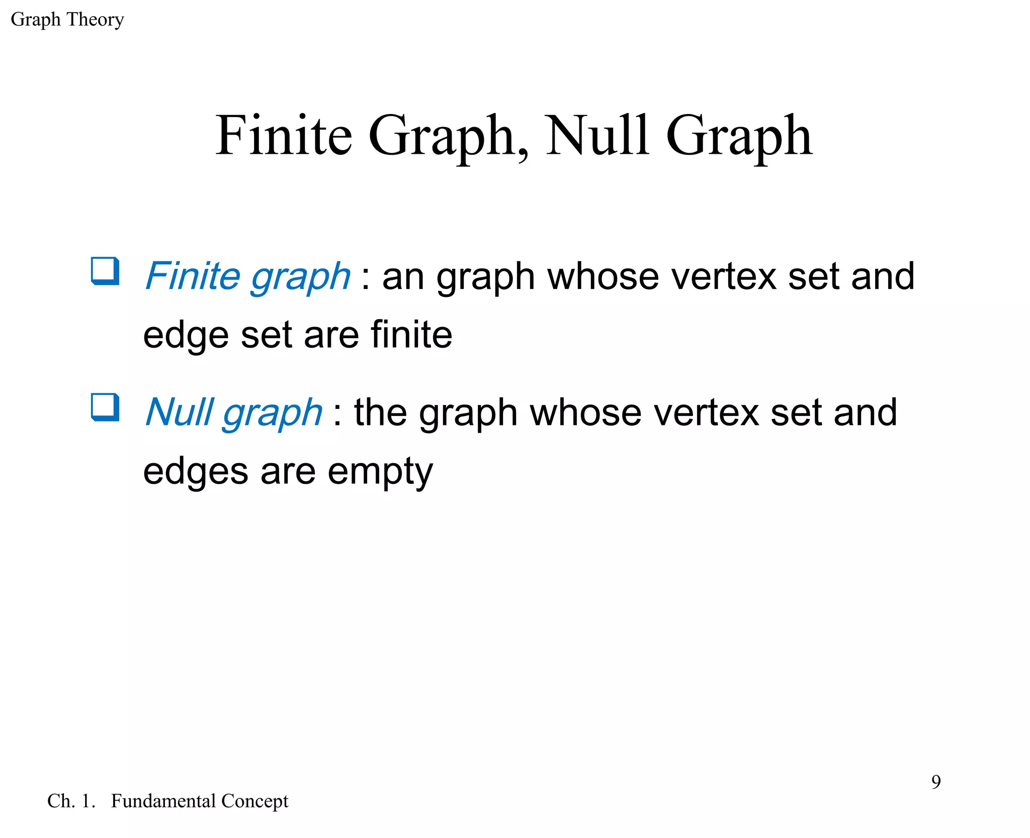 Graph Theory
Ch. 1. Fundamental Concept
9
Finite Graph, Null Graph
 Finite graph : an graph whose vertex set and
edge set are finite
 Null graph : the graph whose vertex set and
edges are empty
 