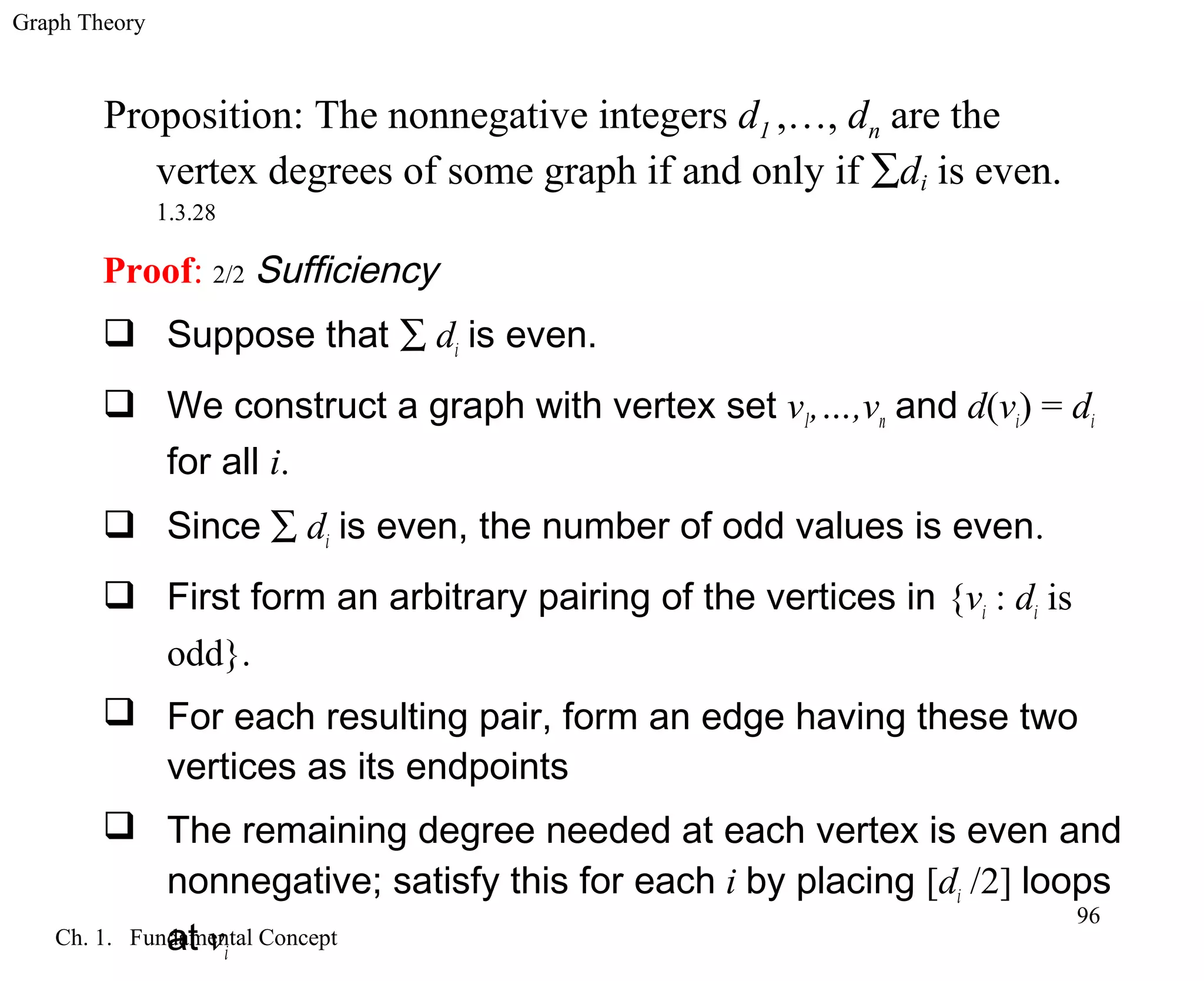 Graph Theory
Ch. 1. Fundamental Concept
96
Proof: 2/2 Sufficiency
 Suppose that ∑ di is even.
 We construct a graph with vertex set v1,…,vn and d(vi) = di
for all i.
 Since ∑ di is even, the number of odd values is even.
 First form an arbitrary pairing of the vertices in {vi : di is
odd}.
 For each resulting pair, form an edge having these two
vertices as its endpoints
 The remaining degree needed at each vertex is even and
nonnegative; satisfy this for each i by placing [di /2] loops
at vi
Proposition: The nonnegative integers d1 ,…, dn are the
vertex degrees of some graph if and only if ∑di is even.
1.3.28
 