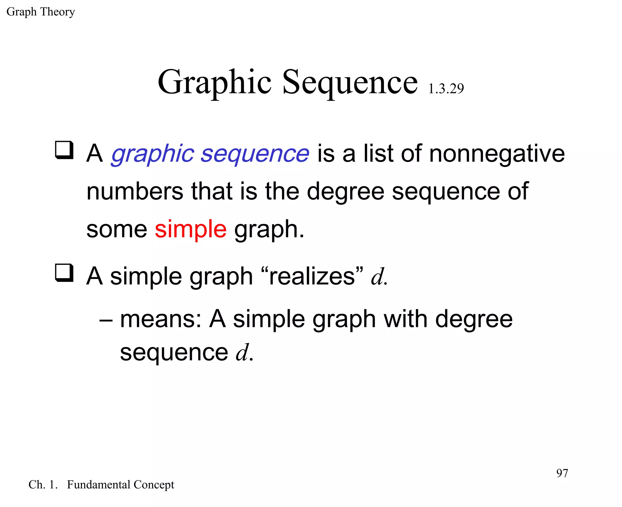 Graph Theory
Ch. 1. Fundamental Concept
97
Graphic Sequence 1.3.29
 A graphic sequence is a list of nonnegative
numbers that is the degree sequence of
some simple graph.
 A simple graph “realizes” d.
– means: A simple graph with degree
sequence d.
 