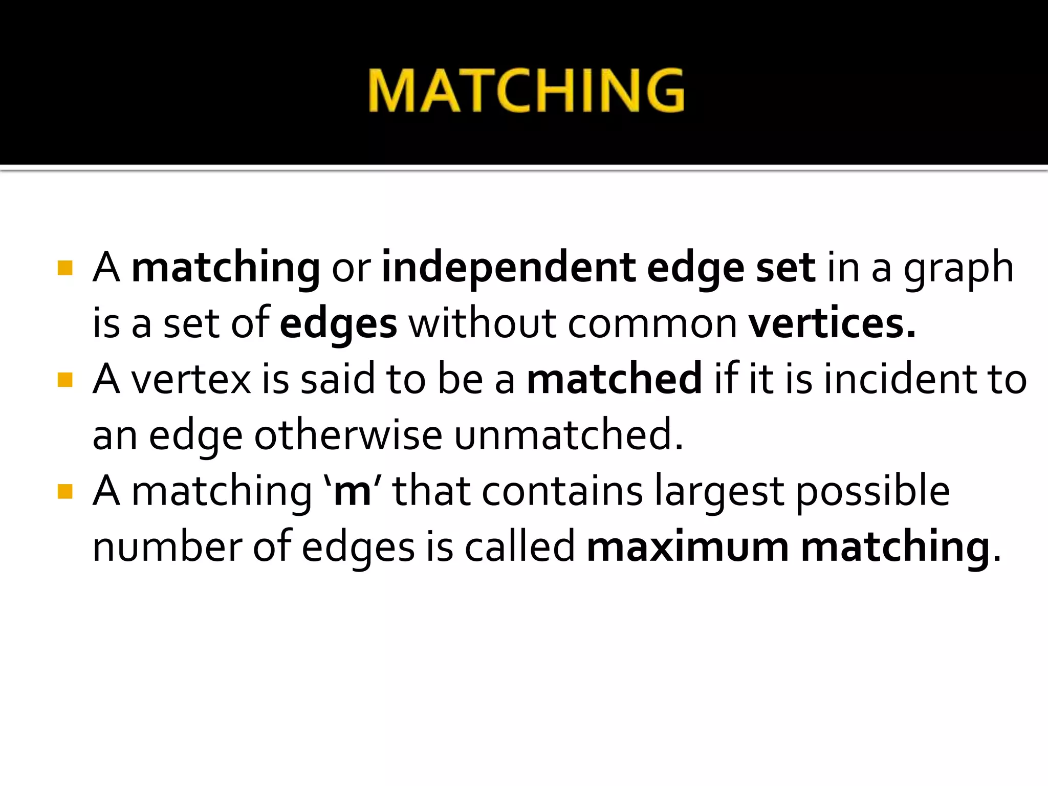  A matching or independent edge set in a graph
is a set of edges without common vertices.
A vertex is said to be a matched if it is incident to
an edge otherwise unmatched.
A matching ‘m’ that contains largest possible
number of edges is called maximum matching.