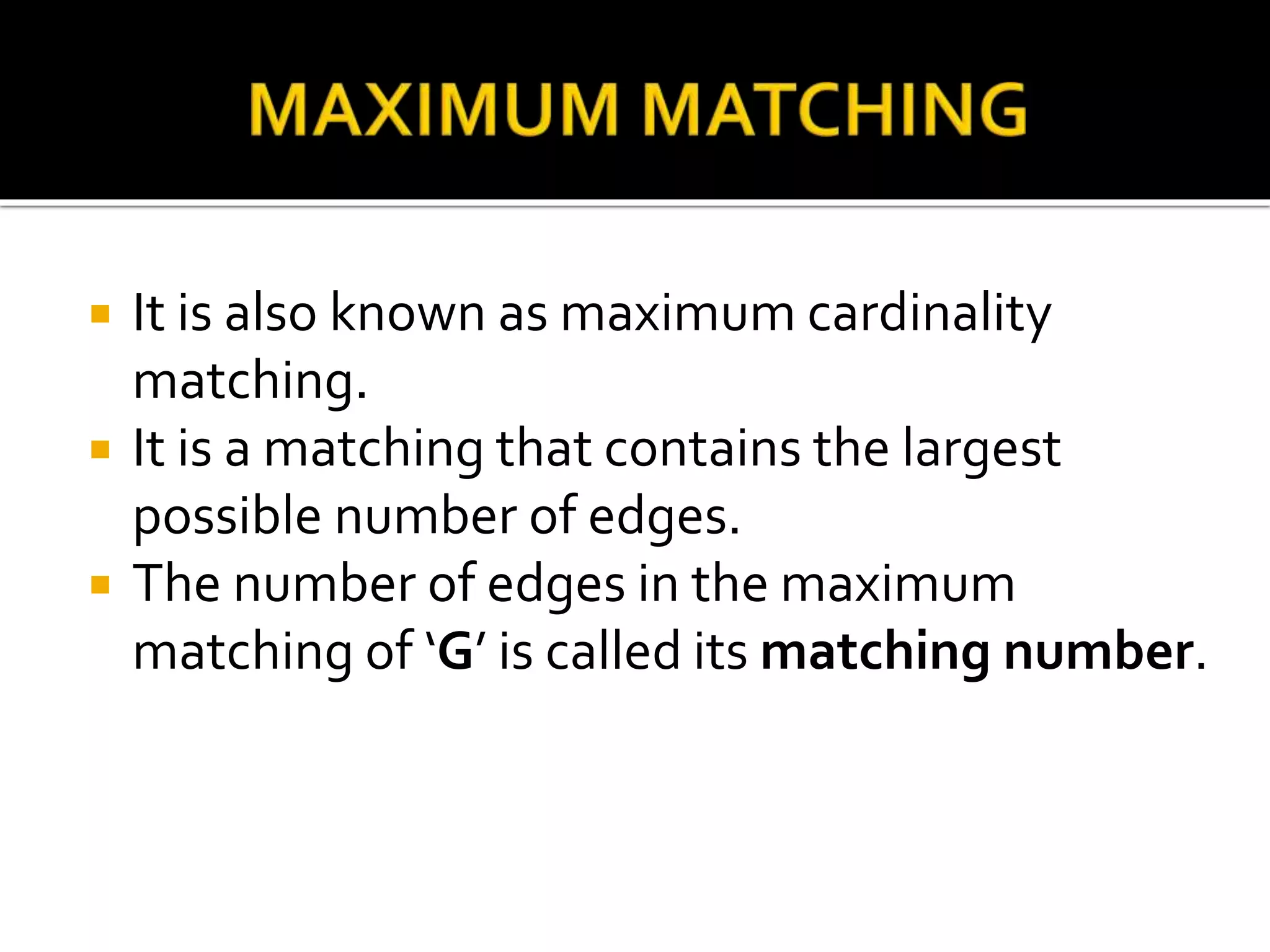  It is also known as maximum cardinality
matching.
It is a matching that contains the largest
possible number of edges.
The number of edges in the maximum
matching of ‘G’ is called its matching number.