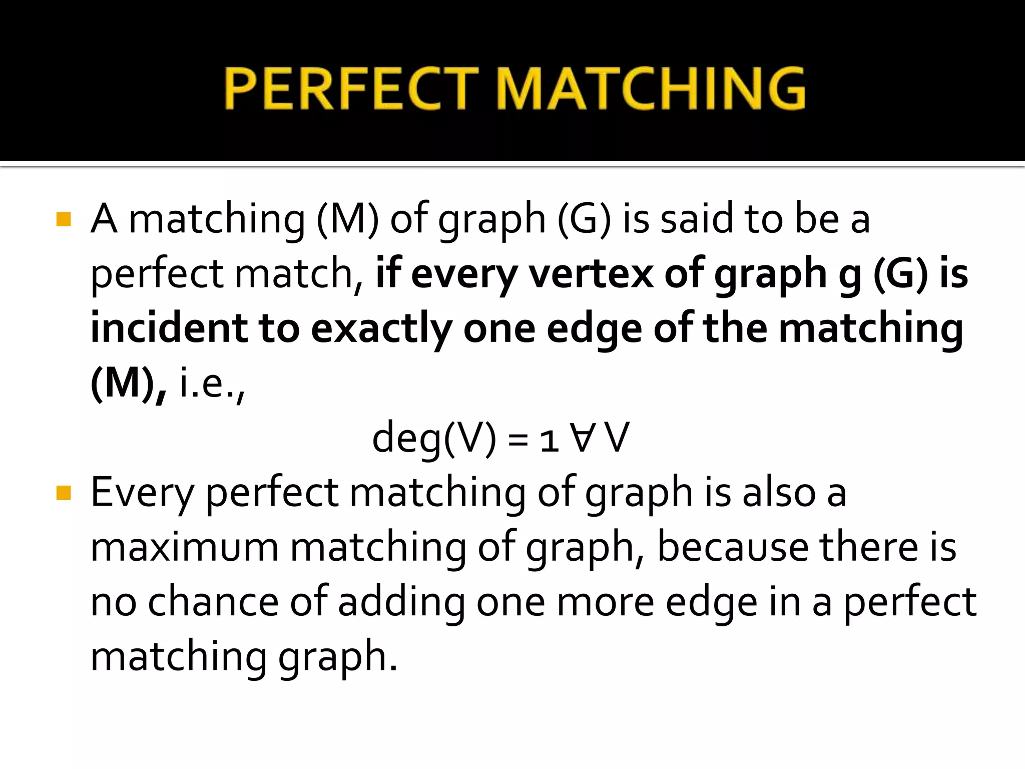  A matching (M) of graph (G) is said to be a
perfect match, if every vertex of graph g (G) is
incident to exactly one edge of the matching
(M), i.e.,
deg(V) = 1 ∀V
Every perfect matching of graph is also a
maximum matching of graph, because there is
no chance of adding one more edge in a perfect
matching graph.