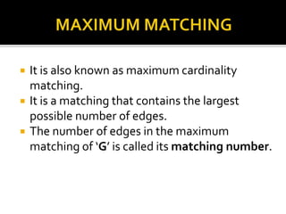  It is also known as maximum cardinality
matching.
 It is a matching that contains the largest
possible number of edges.
 The number of edges in the maximum
matching of ‘G’ is called its matching number.
 
