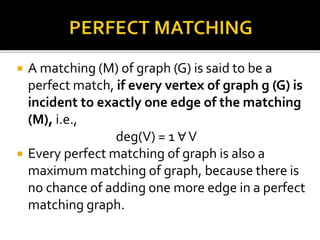  A matching (M) of graph (G) is said to be a
perfect match, if every vertex of graph g (G) is
incident to exactly one edge of the matching
(M), i.e.,
deg(V) = 1 ∀V
 Every perfect matching of graph is also a
maximum matching of graph, because there is
no chance of adding one more edge in a perfect
matching graph.
 