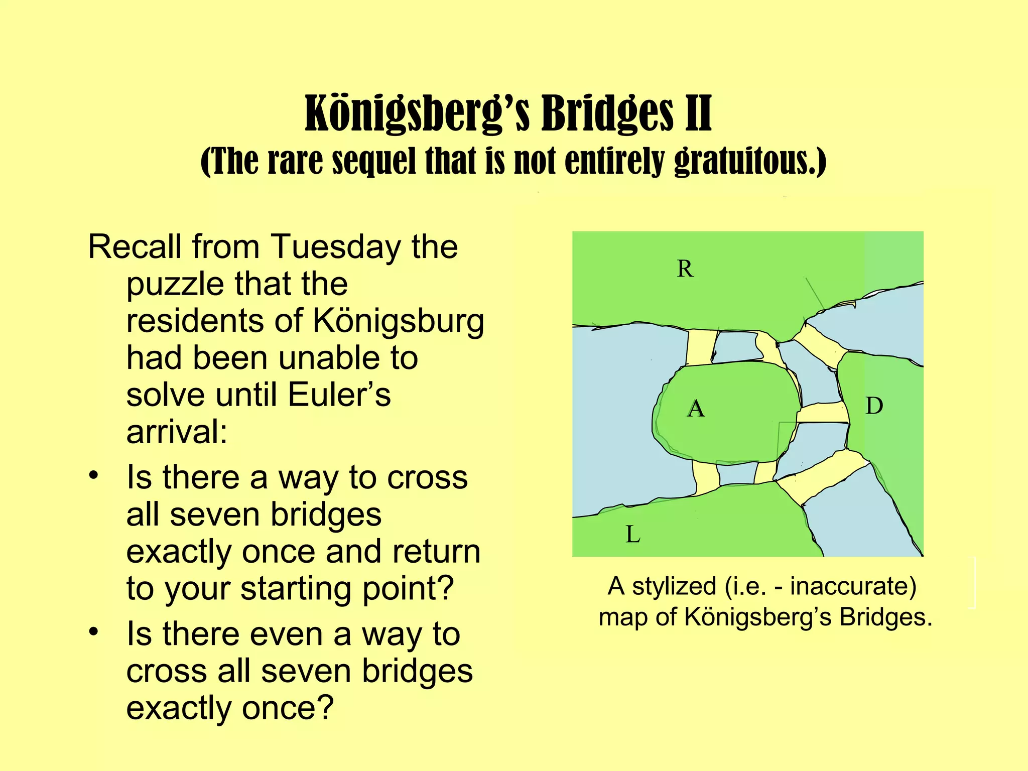 Königsberg’s Bridges II
(The rare sequel that is not entirely gratuitous.)
Recall from Tuesday the
puzzle that the
residents of Königsburg
had been unable to
solve until Euler’s
arrival:
• Is there a way to cross
all seven bridges
exactly once and return
to your starting point?
• Is there even a way to
cross all seven bridges
exactly once?
A
A stylized (i.e. - inaccurate)
map of Königsberg’s Bridges.
A
R
L
D
 