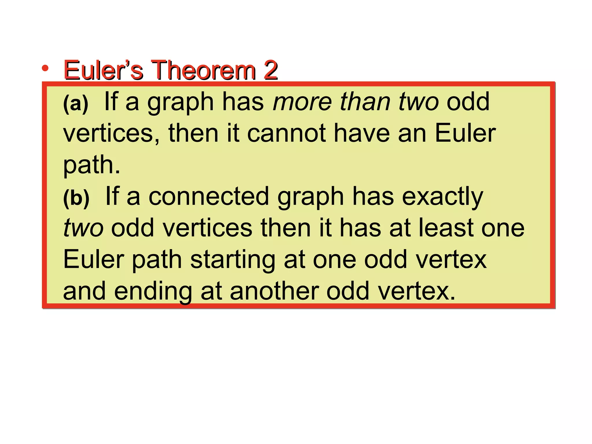 • Euler’s Theorem 2Euler’s Theorem 2
(a) If a graph has more than two odd
vertices, then it cannot have an Euler
path.
(b) If a connected graph has exactly
two odd vertices then it has at least one
Euler path starting at one odd vertex
and ending at another odd vertex.
 