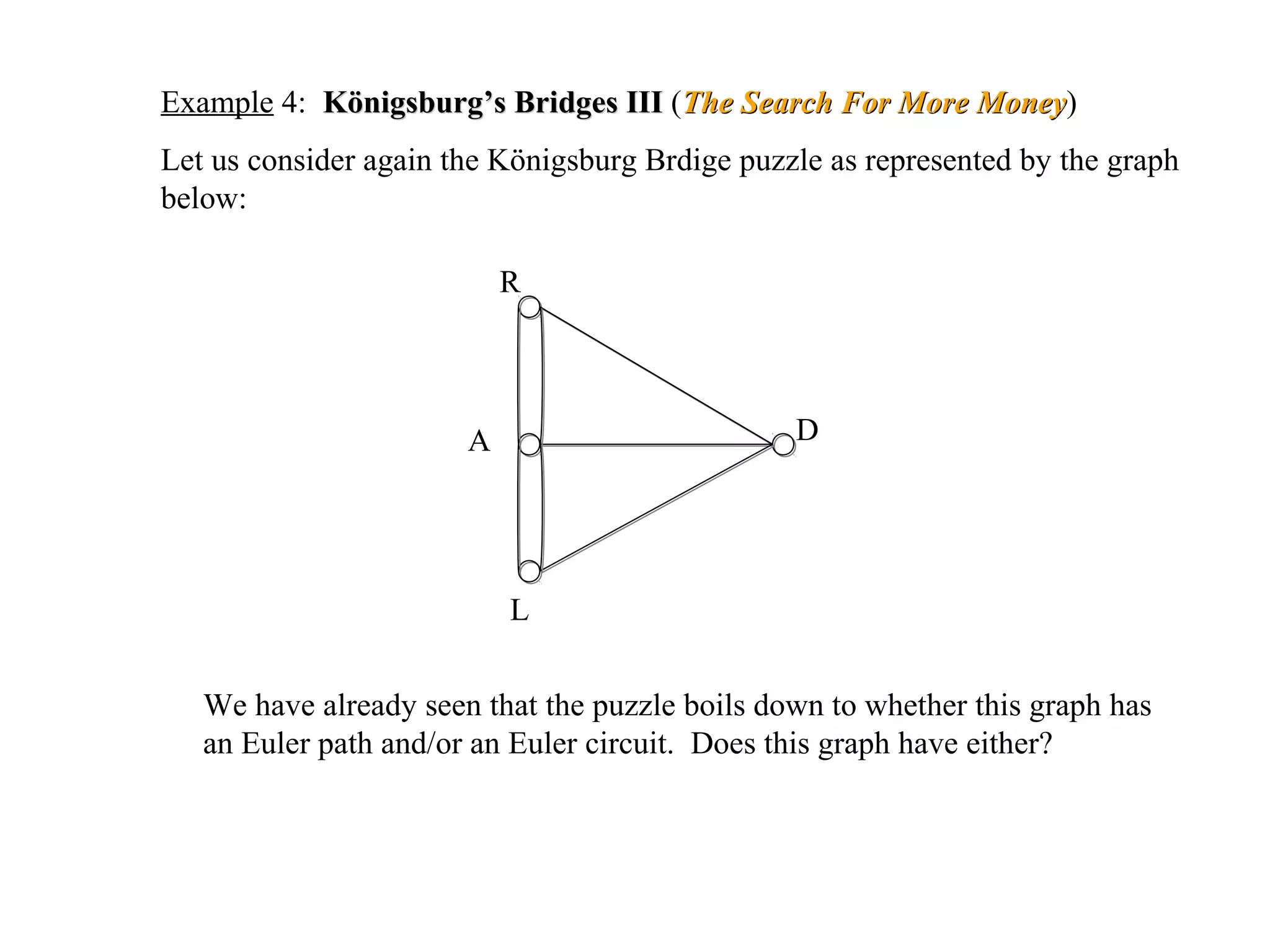 Example 4: Königsburg’s Bridges IIIKönigsburg’s Bridges III (The Search For More MoneyThe Search For More Money)
Let us consider again the Königsburg Brdige puzzle as represented by the graph
below:
R
A
L
D
We have already seen that the puzzle boils down to whether this graph has
an Euler path and/or an Euler circuit. Does this graph have either?
 