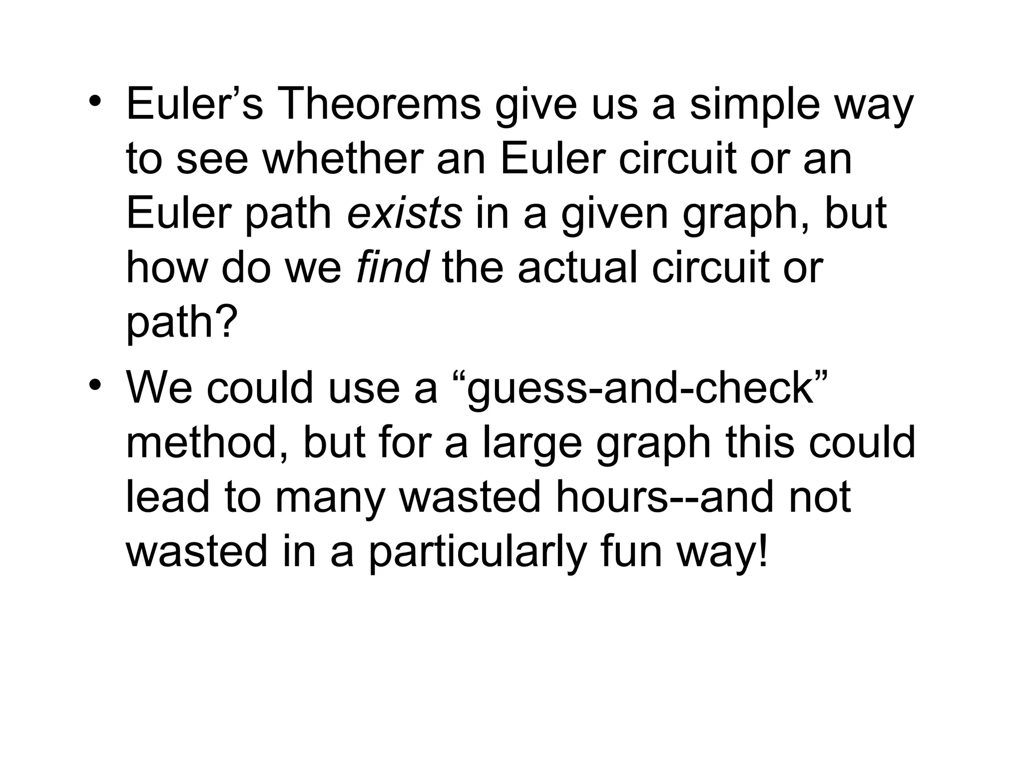 • Euler’s Theorems give us a simple way
to see whether an Euler circuit or an
Euler path exists in a given graph, but
how do we find the actual circuit or
path?
• We could use a “guess-and-check”
method, but for a large graph this could
lead to many wasted hours--and not
wasted in a particularly fun way!
 