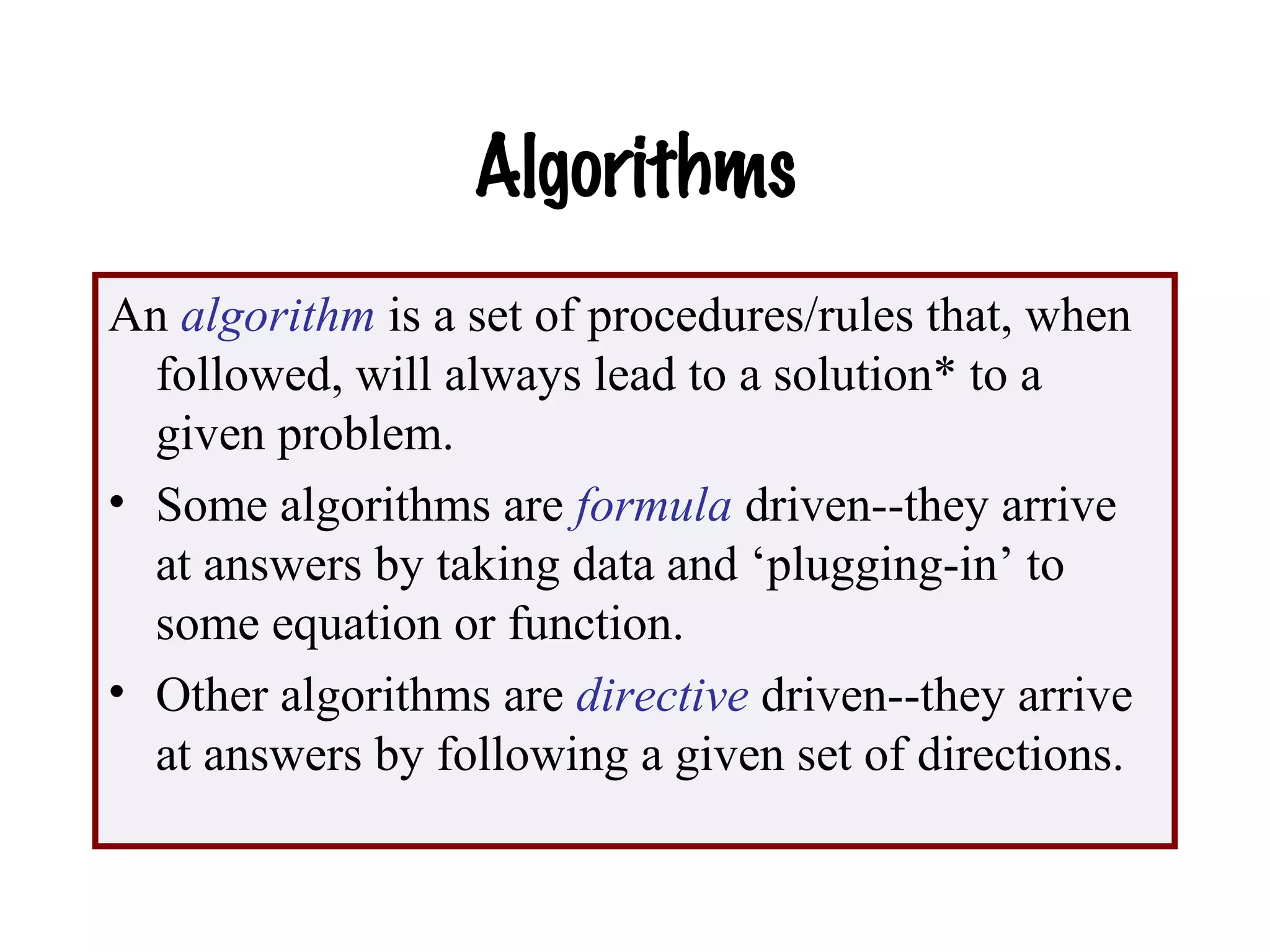 Algorithms
An algorithm is a set of procedures/rules that, when
followed, will always lead to a solution* to a
given problem.
• Some algorithms are formula driven--they arrive
at answers by taking data and ‘plugging-in’ to
some equation or function.
• Other algorithms are directive driven--they arrive
at answers by following a given set of directions.
 