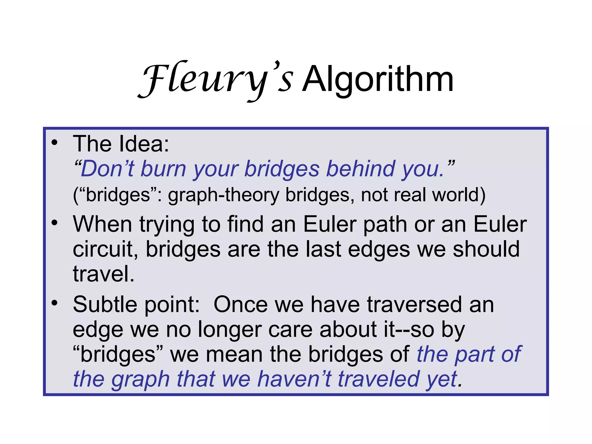 Fleury’s Algorithm
• The Idea:
“Don’t burn your bridges behind you.”
(“bridges”: graph-theory bridges, not real world)
• When trying to find an Euler path or an Euler
circuit, bridges are the last edges we should
travel.
• Subtle point: Once we have traversed an
edge we no longer care about it--so by
“bridges” we mean the bridges of the part of
the graph that we haven’t traveled yet.
 