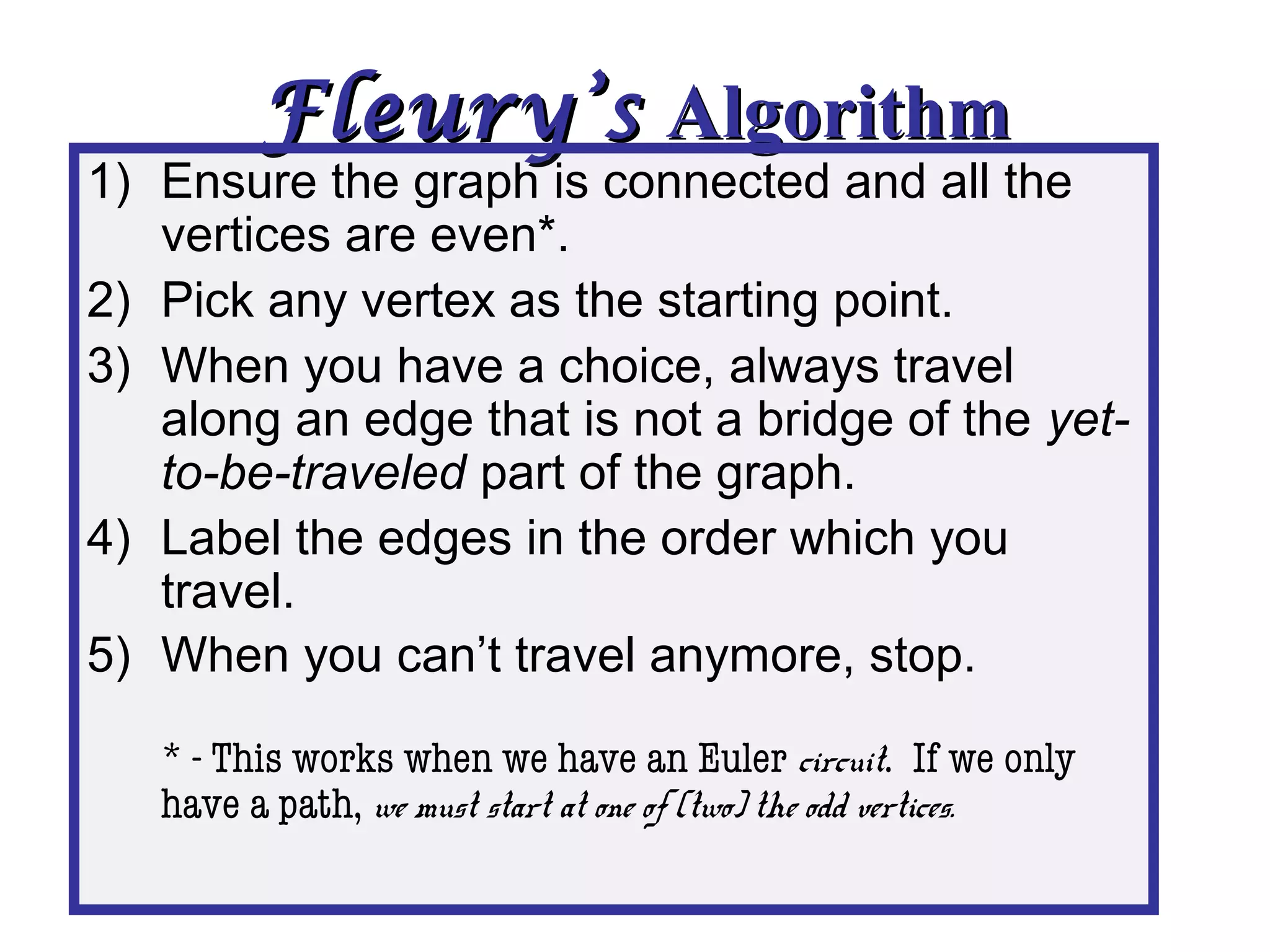 Fleury’sFleury’s AlgorithmAlgorithm
1) Ensure the graph is connected and all the
vertices are even*.
2) Pick any vertex as the starting point.
3) When you have a choice, always travel
along an edge that is not a bridge of the yet-
to-be-traveled part of the graph.
4) Label the edges in the order which you
travel.
5) When you can’t travel anymore, stop.
* - This works when we have an Euler circuit. If we only
have a path, we must start at one of (two) the odd vertices.
 