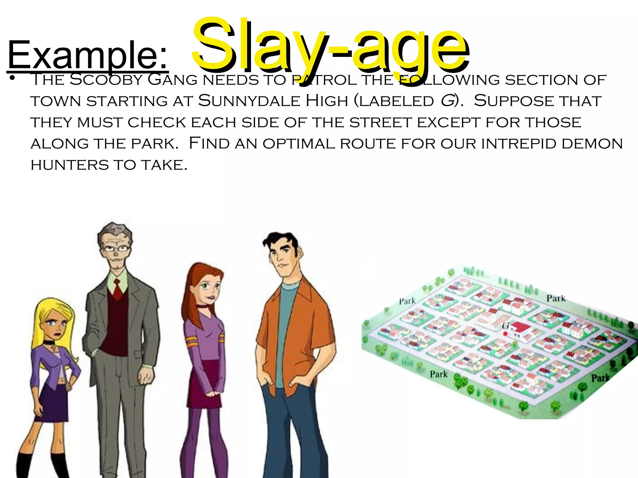 Example: Slay-ageSlay-age• The Scooby Gang needs to patrol the following section of
town starting at Sunnydale High (labeled G). Suppose that
they must check each side of the street except for those
along the park. Find an optimal route for our intrepid demon
hunters to take.
 