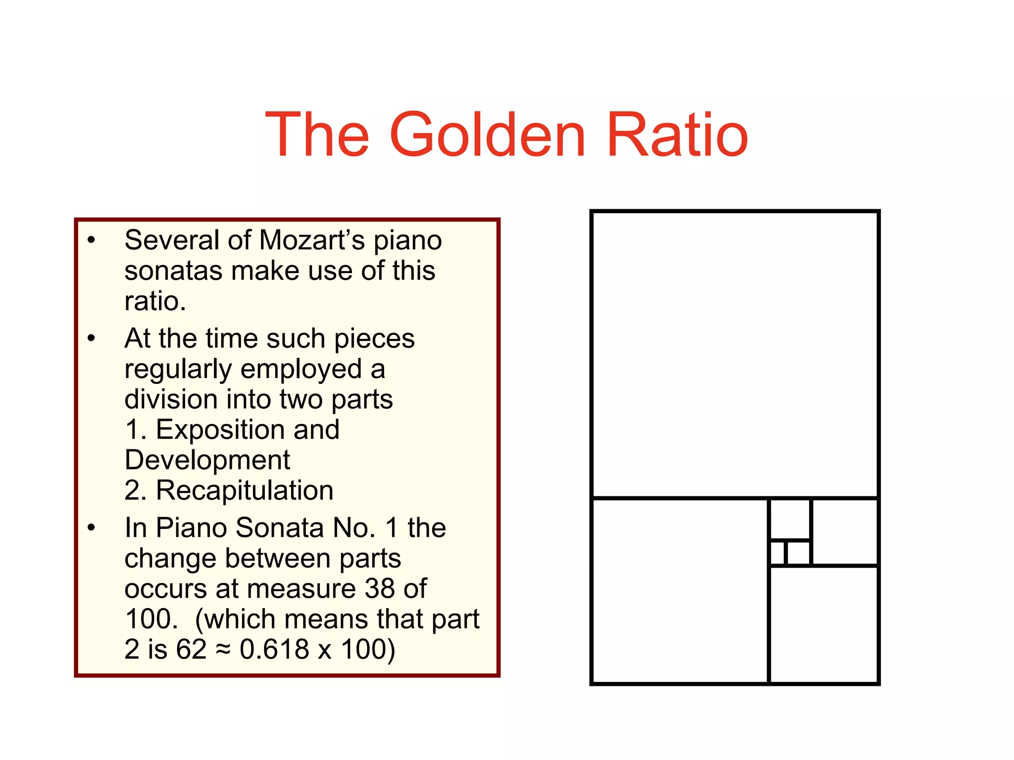 The Golden Ratio
• Several of Mozart’s piano
sonatas make use of this
ratio.
• At the time such pieces
regularly employed a
division into two parts
1. Exposition and
Development
2. Recapitulation
• In Piano Sonata No. 1 the
change between parts
occurs at measure 38 of
100. (which means that part
2 is 62 ≈ 0.618 x 100)
 
