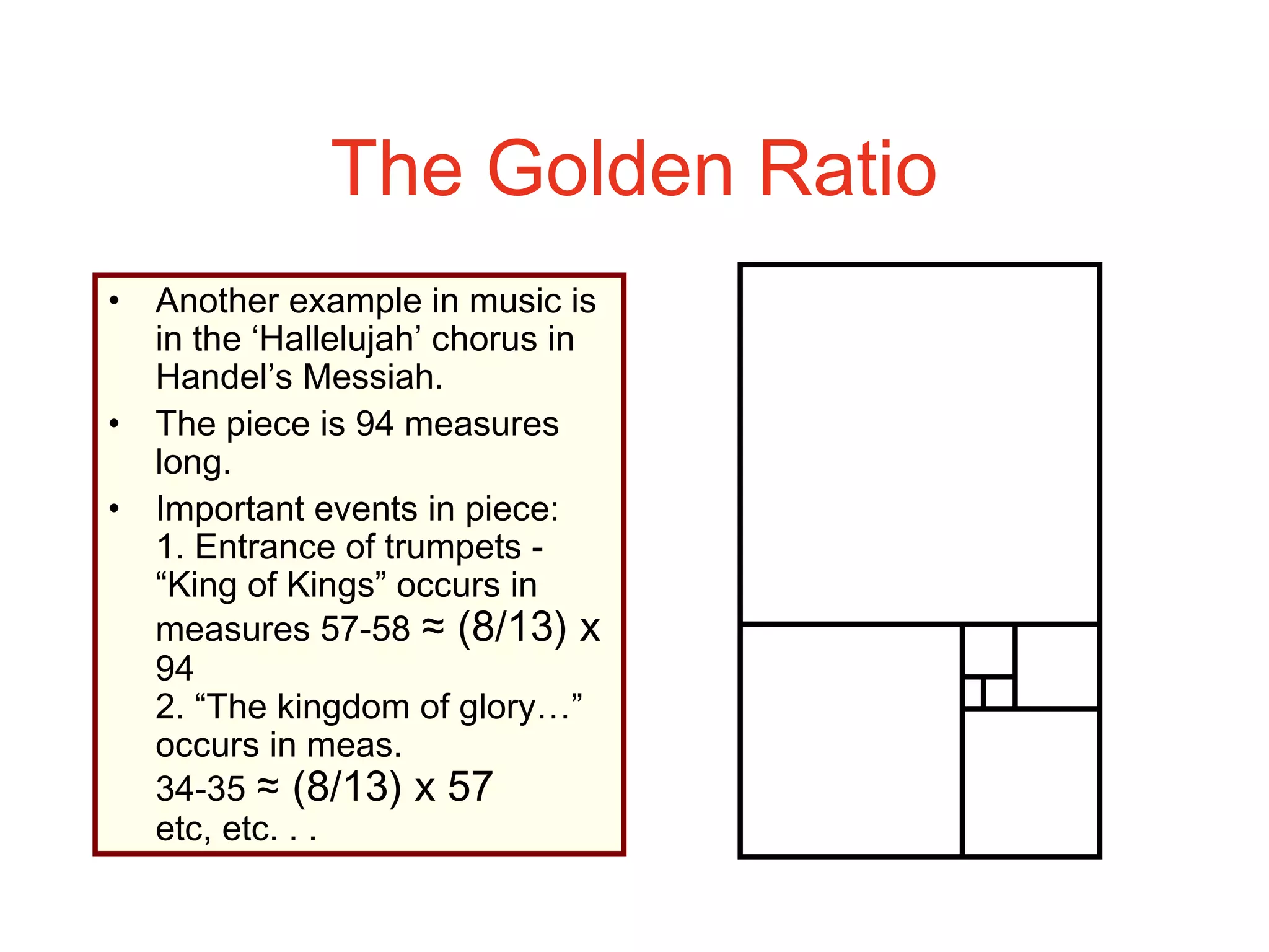 The Golden Ratio
• Another example in music is
in the ‘Hallelujah’ chorus in
Handel’s Messiah.
• The piece is 94 measures
long.
• Important events in piece:
1. Entrance of trumpets -
“King of Kings” occurs in
measures 57-58 ≈ (8/13) x
94
2. “The kingdom of glory…”
occurs in meas.
34-35 ≈ (8/13) x 57
etc, etc. . .
 