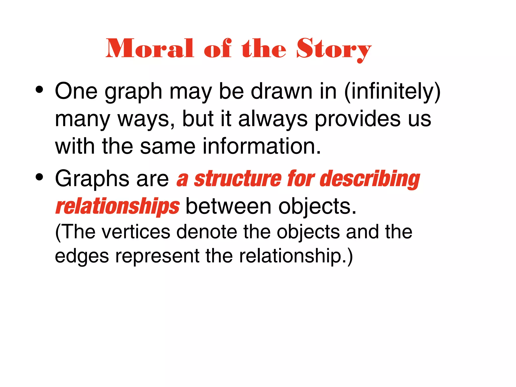 • One graph may be drawn in (infinitely)
many ways, but it always provides us
with the same information.
• Graphs are a structure for describing
relationships between objects.
(The vertices denote the objects and the
edges represent the relationship.)
Moral of the Story
 