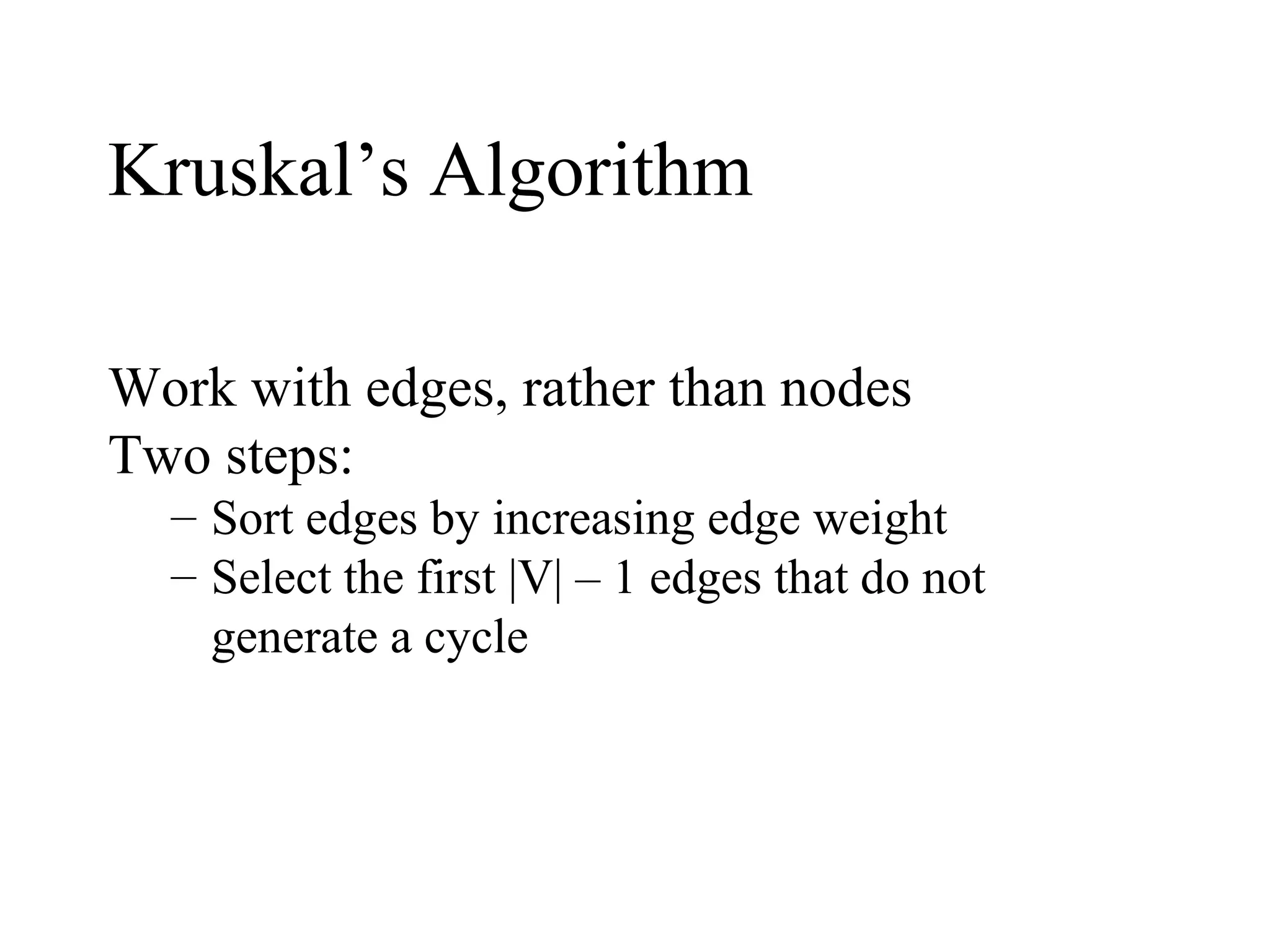 Kruskal’s Algorithm
Work with edges, rather than nodes
Two steps:
– Sort edges by increasing edge weight
– Select the first |V| – 1 edges that do not
generate a cycle
 