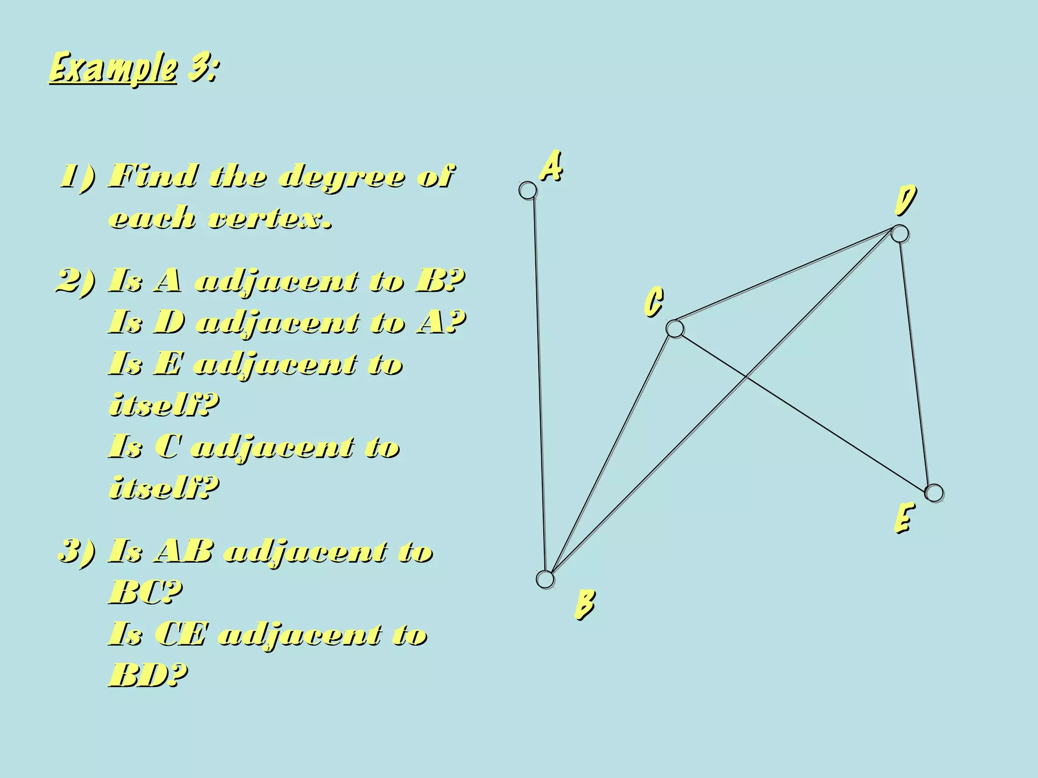 ExampleExample 3:3:
AA
BB
CC
DD
EE
1)1) Find the degree ofFind the degree of
each vertex.each vertex.
2)2) Is A adjacent to B?Is A adjacent to B?
Is D adjacent to A?Is D adjacent to A?
Is E adjacent toIs E adjacent to
itself?itself?
Is C adjacent toIs C adjacent to
itself?itself?
3)3) Is AB adjacent toIs AB adjacent to
BC?BC?
Is CE adjacent toIs CE adjacent to
BD?BD?
 