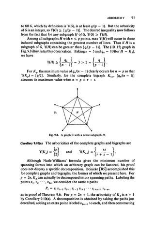 ARBORICITY 91
to fill G, which by definition is Y(G), is at least q/(p — 1). But the arboricity
ofG is an integer, so Y(G) > {q/(p — 1)}. The desired inequality now follows
from the fact that for any subgraph H of G, Y(G) > Y(H).
Among all subgraphs H with n < p points, max Y(H) will occur in those
induced subgraphs containing the greatest number of lines. Thus if H is a
subgraph of G, Y(H) can be greater than {q/{p - 1)}. The (10, 15) graph in
Fig. 9.8 illustrates this observation. Takings = 5and<?rt = 10 (for H = K s),
we have
For Kp9the maximum value of qj(n — 1) clearly occurs for n = p so that
Y(Kp) = {p/2}. Similarly, for the complete bigraph K rs, {qj{n - 1)}
assumes its maximum value when n = p = r + s.
Corollary 9.10(a) The arboricities of the complete graphs and bigraphs are
T(K, ) - { ? } and Y(K,,,) . .
Although Nash-Williams’ formula gives the minimum number of
spanning forests into which an arbitrary graph can be factored, his proof
does not display a specific decomposition. Beineke [B5] accomplished this
for complete graphs and bigraphs, the former of which we present here. For
p = 2n, K pcan actually be decomposed into n spanning paths. Labeling the
points vl9 v2, ' , v2ni we consider the same n paths
Pi = Vi !>(_, vi+l rf_2 vi+2 ■■■ V i _ n,
as in proof of Theorem 9.6. For p = 2n + 1, the arboricity of K p is n + 1
by Corollary 9.10(a). A decomposition is obtained by taking the paths just
described, adding an extra point labeled v2n+1 to each, and then constructing
 