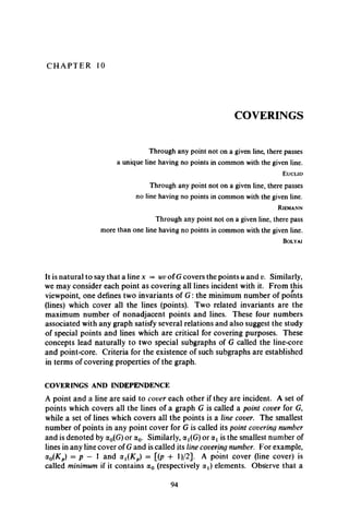 C H A P T E R 10
COVERINGS
Through any point not on a given line, there passes
a unique line having no points in common with the given line.
E u c l i d
Through any point not on a given line, there passes
no line having no points in common with the given line.
R ie m a n n
Through any point not on a given line, there pass
more than one line having no points in common with the given line.
B o l y a i
It is natural to say that a line x = uv of G covers the points u and v. Similarly,
we may consider each point as covering all lines incident with it. From this
viewpoint, one defines two invariants of G : the minimum number of points
(lines) which cover all the lines (points). Two related invariants are the
maximum number of nonadjacent points and lines. These four numbers
associated with any graph satisfy several relations and also suggest the study
of special points and lines which are critical for covering purposes. These
concepts lead naturally to two special subgraphs of G called the line-core
and point-core. Criteria for the existence of such subgraphs are established
in terms of covering properties of the graph.
COVERINGS AND INDEPENDENCE
A point and a line are said to cover each other if they are incident. A set of
points which covers all the lines of a graph G is called a point cover for G,
while a set of lines which covers all the points is a line cover. The smallest
number of points in any point cover for G is called its point covering number
and is denoted by a0(G) or a0. Similarly, a^G) or <x{ is the smallest number of
lines in any line cover of G and is called its line covering number. For example,
oc0(Kp) = p — 1 and olx(Kp) = [(p + l)/2]. A point cover (line cover) is
called minimum if it contains a0 (respectively o^) elements. Observe that a
94
 