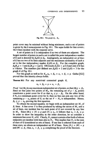 COVERINGS AND INDEPENDENCE 9 5
Fig. 10.1. The graph K4 ■K4.
point cover may be minimal without being minimum; such a set of points
is given by the 6 noncutpoints in Fig. 10.1. The same holds for line covers;
the 6 lines incident with the cutpoint serve.
A set of points in G is independent if no two of them are adjacent. The
largest number of points in such a set is called the point independence number
of G and is denoted by P0(G) or j30. Analogously, an independent set of lines
of G has no two of its lines adjacent and the maximum cardinality of such a
set is the line independence number P X(G) or p x. For the complete graph,
Po(Kp) = lan d Pi(Kp) = [p/2]. Obviously P f G ) = p/2 if and only if G has
a 1-factor. The numbers just defined are P0(G) = 2 and p x(G) = 3 for the
graph G of Fig. 10.1.
For this graph as well as for Kp,a 0 + /?o = a i + /?i = P- Gallai [G2]
proved that this identity always holds.
Theorem 10.1 For any nontrivial connected graph G,
«o + Po = P = <*i + Pi-
Proof. Let M 0be any maximum independent set ofpoints, so that M0 = p0.
Since no line joins two points of Af0, the remaining set of p — P0 points
constitutes a point cover for G so that a0 < p —p0. On the other hand,
if N 0 is a minimum point cover for G, then no line can join any two of the
remaining p —a0 points of G, so the set V — N 0 is independent. Hence,
Po > p — a0, proving the first equation.
To obtain the second equality, we begin with an independent set M x of
Pl lines. A line cover Y is then produced by taking the union of M x and a
set of lines, one incident line for each point of G not covered by any line
in M v Since  M X + |T| < p and Y > a 1? it follows that <xl + p x < p.
In order to show the inequality in the other direction, let us consider a
minimum line cover N xof G. Clearly, N xcannot contain a line both of whose
endpoints are incident with lines also in N x. This implies that N x is the sum
of stars of G (considered as sets of lines). If one line is selected from each of
these stars, we obtain an independent set W of lines. Now, N X + W = p
and W < px thus, olx + p x > p, completing the proof of the theorem.
 