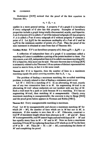 9 6 COVERINGS
Hedetniemi [H39] noticed that the proof of the first equation in
Theorem 10.1,
a0 + Po = A
applies in a more general setting. A property P of a graph G is hereditary
if every subgraph of G also has this property. Examples of hereditary
properties include a graph being totally disconnected, acyclic, and bipartite.
A set S ofpoints of G is called a jP-set ifthe induced subgraph <S> has property
P ; it is called a P-set if every subgraph of G without property P contains a
point of S. Let fi0(P) be the maximum cardinality of a P-set of G and let
a0(P) be the minimum number of points of a P-seL Then the proof of the
next statement is obtained at once from that of Theorem 10.1.
Corollary 10.1(a) If P is an hereditary property of G, then a0(P) + fi0(P) = p.
A collection of independent lines of a graph G is sometimes called a
matching of G since it establishes a pairing ofthe points incident to them. For
this reason, a set of independent lines in G iscalled a maximum matchingofG.
If G is bipartite, then more can be said. The next theorem due to Kdnig [K9]
is intimately related to his Theorem 5.18 on systems ofdistinct representatives
stated in matrix form, in fact it is the same result.
Theorem 10.2 If G is bipartite, then the number of lines in a maximum
matching equals the point covering number, that is, pt = a0.
The problem of finding a maximum matching, the so-called matching
problem, is closely related to that of finding a minimum point cover.
Let M cz X(G) be a matching of G. In an alternating M-trail, exactly
one of any two consecutive lines is in M. An augmenting M-trail is an
alternating M-trail whose endpoints are not incident with any line of M.
Such a trail must be a path or cycle because M is a matching. If G has no
augmenting M-trail, then matching M is unaugmentable. Clearly every
maximum matching is unaugmentable; the converse is due to Berge [BIO]
and the proof given below appears in Norman and Rabin [NR1].
Theorem 103 Every unaugmentable matching is maximum.
Proof. Let M be unaugmentable and choose a maximum matching M ' for
which |M — M'|, the number of lines which are in M but not in M', is
minimum. If this number is zero then M = M'. Otherwise, construct a
trail W of maximum length whose lines alternate in M — M' and M'. Since
M' is unaugmentable, trail W cannot begin and end with lines ofM — M ' and
has equally many lines in M — M' and in M'. Now we form a maximum
matching N from M' by replacing those lines of W which are in M ' by the lines
of W in M — M'. Then |M — N < |M - M'|, contradicting the choice of
M' and completing the proof.
 