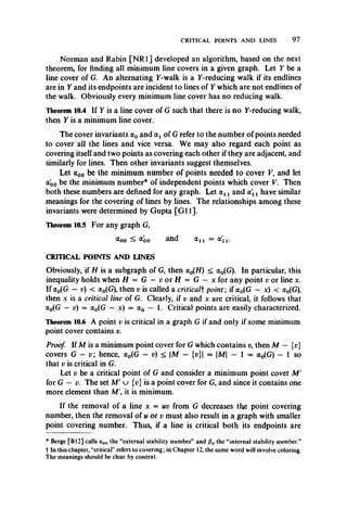 CRITICAL POINTS AND LINES 9 7
Norman and Rabin [NR1] developed an algorithm, based on the next
theorem, for finding all minimum line covers in a given graph. Let Y be a
line cover of G. An alternating 7-walk is a 7-reducing walk if its endlines
are in 7 and its endpoints are incident to lines of 7 which are not endlines of
the walk. Obviously every minimum line cover has no reducing walk.
Theorem 10.4 If 7 is a line cover of G such that there is no 7-reducing walk,
then 7 is a minimum line cover.
The cover invariants a0 and a1of G refer to the number of points needed
to cover all the lines and vice versa. We may also regard each point as
covering itself and two points as covering each other if they are adjacent, and
similarly for lines. Then other invariants suggest themselves.
Let a00 be the minimum number of points needed to cover V, and let
(Xqo be the minimum number* of independent points which cover V. Then
both these numbers are defined for any graph. Let ocxj and ol x have similar
meanings for the covering of lines by lines. The relationships among these
invariants were determined by Gupta [G il].
Theorem 10.5 For any graph G,
&oo ^ <*oo and a u = a'n .
CRITICAL POINTS AND LINES
Obviously, if H is a subgraph of G, then a0(H) < a0(G). In particular, this
inequality holds when H = G — v or H = G — x for any point v or line x.
If a0(G — v) < a0(G), then v is called a criticalf point ; if a0(G — x) < a0(G),
then x is a critical line of G. Clearly, if v and x are critical, it follows that
a0(G — v) = a0(G —x) = a0 — 1. Critical points are easily characterized.
Theorem 10.6 A point v is critical in a graph G if and only if some minimum
point cover contains v.
Proof. If M is a minimum point cover for G which contains v, then M — {v}
covers G — v; hence, a0(G — v) < M — (p}| = |Af| — 1 = a0(G) — 1 so
that v is critical in G.
Let v be a critical point of G and consider a minimum point cover M'
for G — v. The set M' u {p} is a point cover for G, and since it contains one
more element than Af', it is minimum.
If the removal of a line x = uv from G decreases the point covering
number, then the removal of u or v must also result in a graph with smaller
point covering number. Thus, if a line is critical both its endpoints are
* Berge [B12] calls a00 the “external stability number” and /?0 the “internal stability number”
t In this chapter, “critical” refers to covering; in Chapter 12, the same word will involve coloring.
The meanings should be clear by context.
 