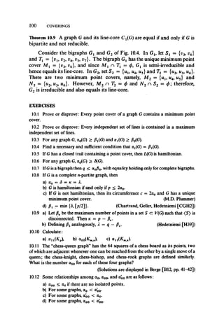 100 COVERINGS
Theorem 10.9 A graph G and its line-core Cj(G) are equal if and only if G is
bipartite and not reducible.
Consider the bigraphs Gx and G2 of Fig. 10.4. In Gl9 let S x = {v3, v6}
and Ti = {vu v2, v4, v5, vn}. The bigraph Gx has the unique minimum point
cover Mj = {v3, r6}, and since M x n Tx = </>, Gx is semi-irreducible and
hence equals its line-core. In G2, set S2 = {ul9 w4, u5} and T2 = {u2, u3, u6}.
There are two minimum point covers, namely, M 2 = {u1? u4, u5} and
N 2 = {u2, w3, m6}. However, Af2 n T2 = </> and N2 n S2 = </>; therefore,
G2 is irreducible and also equals its line-core.
EXERCISES
10.1 Prove or disprove: Every point cover of a graph G contains a minimum point
cover.
10.2 Prove or disprove: Every independent set of lines is contained in a maximum
independent set of lines.
10.3 For any graph G, a0(G) > /MG) and <xt(G) > p0(G).
10.4 Find a necessary and sufficient condition that at(G) = /MG).
10.5 If G has a closed trail containing a point cover, then L(G) is hamiltonian.
10.6 For any graph G, a0(G) > £(G).
10.7 If Gis a bigraph then q < a0p0, with equality holding only for complete bigraphs.
10.8 If G is a complete n-partite graph, then
a) a0 = S = k —L
b) G is hamiltonian if and only if p < 2<x0.
c) If G is not hamiltonian, then its circumference c = 2a0 and G has a unique
minimum point cover. (M.D. Plummer)
d) px = min {<5, [p/2]}. (Chartrand, Geller, Hedetniemi [CGH2])
10.9 a) Let PKbe the maximum number of points in a set S c: V(G) such that <S> is
disconnected. Then k —p — PK.
b) Defining px analogously, A = q - px. (Hedetniemi [H39])
10.10 Calculate:
a) au (K„), b) u00(KmJ , c) <xn (Kmj,).
10.11 The “chess-queen graph” has the 64 squares of a chess board as its points, two
of which are adjacent whenever one can be reached from the other by a single move of a
queen; the chess-knight, chess-bishop, and chess-rook graphs are defined similarly.
What is the number a00 for each of these four graphs?
(Solutions are displayed in Berge [B12, pp. 41-42])
10.12 Some relationships among ao, a00, and <Xo0 are as follows:
a) a00 < a0 if there are no isolated points.
b) For some graphs, a0 < <x'00.
c) For some graphs, a'00 < ao-
d) For some graphs, a00 < ao0.
 