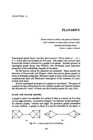 C H A P T E R 11
PLANARITY
Return with me a while to the plains of Flatland,
and I will shew you that which you have often
reasoned and thought about. . .
Edwin A. A bbott, Flatland
Topological graph theory was first discovered in 1736 by Euler (V — E +
F = 2) and then was dormant for 191 years. The subject was revived when
Kuratowski found a criterion for a graph to be planar. Another pioneer in
topological graph theory was Whitney, who developed some important
properties of the embedding of graphs in the plane.
All the known criteria for planarity are presented. These include the
theorems of Kuratowski and Wagner, which characterize planar graphs in
terms of forbidden subgraphs, Whitney’s result in terms of the existence of a
combinatorial dual, and MacLane’s description of the existence of a pre­
scribed cycle basis.
Several topological invariants of a graph are introduced. The genus of
a graph has been determined for the complete graphs and bipartite graphs,
the thickness for “most” of them, and the crossing number for only a few.
PLANE AND PLANAR GRAPHS
A graph is said to be embedded in a surface S when it is drawn on S so that
no two edges intersect. As noted in Chapter 1, we shall use “points and lines”
for abstract graphs, “vertices and edges” for geometric graphs (embedded
in some surface). A graph is planar if it can be embedded in the plane; a
(a) (b)
Fig. 11.1. A planar graph and an embedding.
102
 