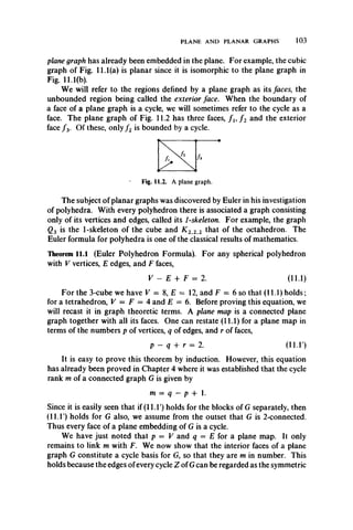 PLANE AND PLANAR GRAPHS 103
plane graph has already been embedded in the plane. For example, the cubic
graph of Fig. 11.1(a) is planar since it is isomorphic to the plane graph in
Fig. 11.1(b).
We will refer to the regions defined by a plane graph as its faces, the
unbounded region being called the exterior face. When the boundary of
a face of a plane graph is a cycle, we will sometimes refer to the cycle as a
face. The plane graph of Fig. 11.2 has three faces, f u f 2 and the exterior
face / 3. Of these, only f 2 is bounded by a cycle.
h
Fig. 11.2. A plane graph.
The subject of planar graphs was discovered by Euler in his investigation
of polyhedra. With every polyhedron there is associated a graph consisting
only of its vertices and edges, called its 1-skeleton. For example, the graph
Q3 is the 1-skeleton of the cube and K 2 2 2 that of the octahedron. The
Euler formula for polyhedra is one of the classical results of mathematics.
Theorem 11.1 (Euler Polyhedron Formula). For any spherical polyhedron
with V vertices, E edges, and F faces,
V - E + F = 2. (11.1)
For the 3-cube we have V = 8, E = 12, and F = 6 so that (11.1) holds;
for a tetrahedron, V = F = 4 and E = 6. Before proving this equation, we
will recast it in graph theoretic terms. A plane map is a connected plane
graph together with all its faces. One can restate (11.1) for a plane map in
terms of the numbers p of vertices, q of edges, and r of faces,
p - q + r = 2. (11.1')
It is easy to prove this theorem by induction. However, this equation
has already been proved in Chapter 4 where it was established that the cycle
rank m of a connected graph G is given by
m = q - p + 1.
Since it is easily seen that if (11.1') holds for the blocks of G separately, then
(11.1) holds for G also, we assume from the outset that G is 2-connected.
Thus every face of a plane embedding of G is a cycle.
We have just noted that p — V and q = E for a plane map. It only
remains to link m with F. We now show that the interior faces of a plane
graph G constitute a cycle basis for G, so that they are m in number. This
holds because the edges of every cycle Z of Gcan be regarded as the symmetric
 