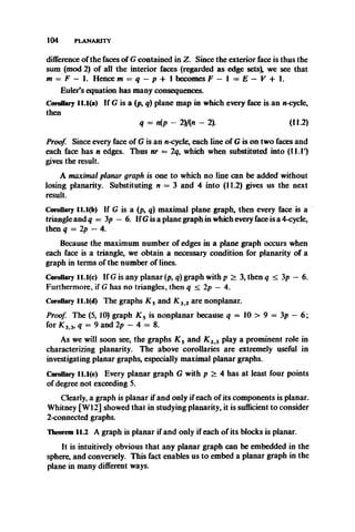 difference of the faces of G contained in Z. Since the exterior face is thus the
sum (mod 2) of all the interior faces (regarded as edge sets), we see that
m = F — 1. Hencem — q — p + 1 b e c o m e s F - l = £ - F - f l .
Euler’s equation has many consequences.
Corollary 11.1(a) If G is a (p, q) plane map in which every face is an n-cycle,
then
q ~ n(P ~ 2)/(n —2). (11.2)
Proof. Since every face of G is an n-cycle, each line of G is on two faces and
each face has n edges. Thus nr — 2q, which when substituted into (11.1')
gives the result.
A maximal planar graph is one to which no line can be added without
losing planarity. Substituting n — 3 and 4 into (11.2) gives us the next
result.
Corollary 11.1(b) If G is a (p, q) maximal plane graph, then every face is a
triangle and q = 3p — 6. If G is a plane graph in which every face is a 4-cycle,
then q = 2p —4.
Because the maximum number of edges in a plane graph occurs when
each face is a triangle, we obtain a necessary condition for planarity of a
graph in terms of the number of lines.
Corollary 11.1(c) If G is any planar (p, q) graph with p > 3, then q < 3p — 6.
Furthermore, if G has no triangles, then q < 2p — 4.
Corollary 11.1(d) The graphs K s and K 33 are nonplanar.
Proof. The (5, 10) graph K 5 is nonplanar because q = 10 > 9 = 3p — 6;
for K 3 3, q = 9 and 2p — 4 = 8.
As we will soon see, the graphs K s and K 3t3 play a prominent role in
characterizing planarity. The above corollaries are extremely useful in
investigating planar graphs, especially maximal planar graphs.
Corollary 11.1(e) Every planar graph G with p > 4 has at least four points
of degree not exceeding 5.
Clearly, a graph is planar if and only if each of its components is planar.
Whitney [W12] showed that in studying planarity, it is sufficient to consider
2-connected graphs.
Theorem 11.2 A graph is planar if and only if each of its blocks is planar.
It is intuitively obvious that any planar graph can be embedded in the
sphere, and conversely. This fact enables us to embed a planar graph in the
plane in many different ways.
104 PLANARITY
 