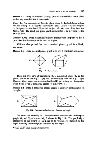 PLANE AND PLANAR GRAPHS 105
Theorem 11.3 Every 2-connected plane graph can be embedded in the plane
so that any specified face is the exterior.
Proof. L et/be a nonexterior face of a plane block G. Embed G on a sphere
and call some point interior to/ the “North Pole ” Consider a plane tangent
to the sphere at the South Pole and project* G onto that plane from the
North Pole. The result is a plane graph isomorphic to G in which / is the
exterior face.
Corollary 11.3(a) Every planar graph can be embedded in the plane so that a
prescribed line is an edge of the exterior region.
Whitney also proved that every maximal planar graph is a block,
and more.
Theorem 11.4 Every maximal planar graph with p > 4 points is 3-connected.
Fig. 11.3. Plane wheels.
There are five ways of embedding the 3-connected wheel W5 in the
plane: one looks like Fig. 11.3(a), and the other four look like Fig. 11.3(b).
However, there is only one way of embedding W5on a sphere, an observation
which holds for all 3-connected graphs (Whitney [W 11]).
Theorem 11.5 Every 3-connected planar graph is uniquely embeddable on
the sphere.
Fig. 11.4. Two plane embeddings of a 2-connected graph.
To show the necessity of 3-connectedness, consider the isomorphic
graphs Gj and G2 of connectivity 2 shown in Fig. 11.4. The graph Gl is
embedded on the sphere so that none of its regions are bounded by five
edges while G2 has two regions bounded by five edges.
* This is usually called stereographic projection.
 