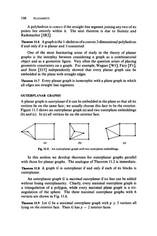 106 PLANARITY
A polyhedron is convex if the straight line segment joining any two of its
points lies entirely within it. The next theorem is due to Steinitz and
Rademacher [SR2].
Theorem 11.6 A graph is the 1-skeleton ofa convex 3-dimensional polyhedron
if and only if it is planar and 3-connected.
One of the most fascinating areas of study in the theory of planar
graphs is the interplay between considering a graph as a combinatorial
object and as a geometric figure. Very often the question arises of placing
geometric constraints on a graph. For example, Wagner [W l], Fary [FI],
and Stein [SI5] independently showed that every planar graph can be
embedded in the plane with straight edges.
Theorem 11.7 Every planar graph is isomorphic with a plane graph in which
all edges are straight line segments.
OUTERPLANAR GRAPHS
A planar graph is outerplanar if it can be embedded in the plane so that all its
vertices lie on the same face; we usually choose this face to be the exterior.
Figure 11.5 shows an outerplanar graph (a) and two outerplane embeddings
(b) and (c). In (c) all vertices lie on the exterior face.
(a) (b) (c)
Fig. 11.5. An outerplanar graph and two outerplane embeddings.
In this section we develop theorems for outerplanar graphs parallel
with those for planar graphs. The analogue of Theorem 11.2 is immediate.
Theorem 11.8 A graph G is outerplanar if and only if each of its blocks is
outerplanar.
An outerplanar graph G is maximal outerplanar if no line can be added
without losing outerplanarity. Clearly, every maximal outerplane graph is
a triangulation of a polygon, while every maximal plane graph is a tri­
angulation of the sphere. The three maximal outerplane graphs with 6
vertices are shown in Fig. 11.6.
Theorem 11.9 Let G be a maximal outerplane graph with p > 3 vertices all
lying on the exterior face. Then G has p — 2 interior faces.
 